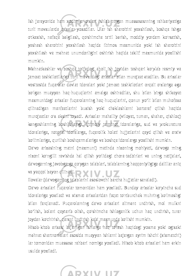 Ish jarayonida ham xodimlar o&#39;zlari ishlab turgan muassasasnning rahbariyatiga turli mavzularda arizalar yozadilar. Ular ish sharoitini yaxshilash, boshqa ishga o&#39;tkazish, nafaqa belgilash, qo&#39;shimcha ta&#39;til berish, moddiy yordam ko&#39;rsatish, yashash sharoitini yaxshilash haqida iltimos mazmunida yoki ish sharoitini yaxshilash va mehnat unumdorligini oshirish haqida taklif mazmunida yozilishi mumkin. Mehnatkashlar va boshqa toifadagi aholi ish joyidan tashqari ko&#39;plab rasmiy va jamoat tashkilotilariga turli mavzudagi arizalar bilan murojaat etadilar. Bu arizalar vositasida fuqarolar davlat idoralari yoki jamoat tashkilotlari orqali o&#39;zlariga ega bo&#39;lgan muayyan haq-huquqlarini amalga oshiradilar, shu bilan birga shikoyat mazmunidagi arizalar fuqarolarning haq-huquqlarini, qonun yo’li bilan muhofaza qilinadigan manfaatlarini buzish yoki cheklashlarni bartaraf qilish haqida murojaatlar o&#39;z aksini topadi. Arizalar mahalliy (viloyat, tuman, shahar, qishloq) kengashlarning boshliqlariga, ijtimoiy ta&#39;minot idoralariga, sud va prokuratura idoralariga, notarial idoralarga, fuqarolik holati hujjatlarini qayd qilish va arxiv bo&#39;limlariga, qurilish boshqarmalariga va boshqa idoralarga yozilishi mumkin. Da&#39;vo arizasining matni (mazmuni) matinda nizoning mohiyati, da&#39;voga ming nizoni ko&#39;ngilli ravishda hal qilish yo&#39;lidagi chora-tadbirlari va uning natijalari, da&#39;vogarning javobgarga qo&#39;ygan talablari, talablarning haqqoniyligiga dalillar aniq va yaqqol bayon qilinadi. Ilovalar (da&#39;vogarning talablarini asoslovchi barcha hujjatlar sanaladi). Da&#39;vo arizalari fuqarolar tomonidan ham yoziladi. Bunday arizalar ko&#39;pincha sud idoralariga yoziladi va xizmat arizalaridan faqat to&#39;rtburchak muhring bo&#39;lmasligi bilan farqlanadi. Fuqarolarning da&#39;vo arizalari aliment undirish, mol mulkni bo’lish, bolani qaytarib olish, qo&#39;shimcha ishlaganlik uchun haq undirish, turar joydan ko&#39;chirish, qarzni undirish kabi mazmunda bo&#39;lishi mumkin. Hisob-kitob arizasi bajarilgan ishlarga haq to&#39;lash haqidagi yozma yoki og&#39;zaki mehnat shartnomalari asosida muayyan ishlarni bajargan ayrim ishchi (xizmatchi) lar tomonidan muassasa rahbari nomiga yoziladi. Hisob-kitob arizalari ham erkin usulda yoziladi. 