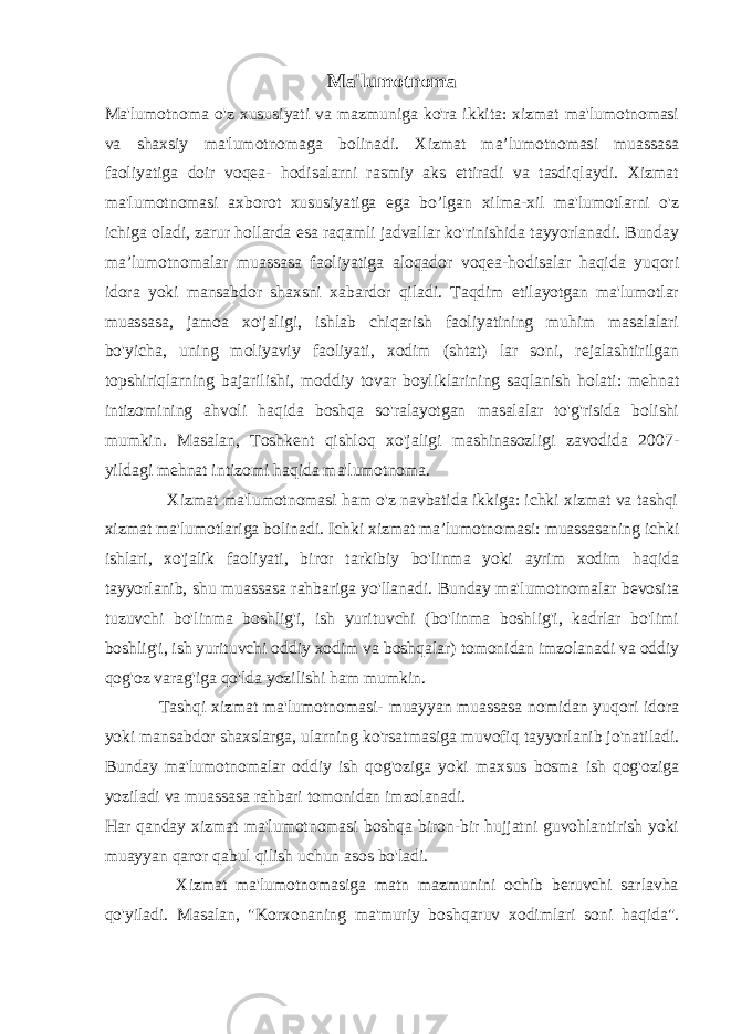 Ma&#39;lumotnoma Ma&#39;lumotnoma o&#39;z xususiyati va mazmuniga ko&#39;ra ikkita: xizmat ma&#39;lumotnomasi va shaxsiy ma&#39;lumotnomaga bolinadi. Xizmat maʼlumotnomasi muassasa faoliyatiga doir voqea- hodisalarni rasmiy aks ettiradi va tasdiqlaydi. Xizmat ma&#39;lumotnomasi axborot xususiyatiga ega bo’lgan xilma-xil ma&#39;lumotlarni o&#39;z ichiga oladi, zarur hollarda esa raqamli jadvallar ko&#39;rinishida tayyorlanadi. Bunday maʼlumotnomalar muassasa faoliyatiga aloqador voqea-hodisalar haqida yuqori idora yoki mansabdor shaxsni xabardor qiladi. Taqdim etilayotgan ma&#39;lumotlar muassasa, jamoa xo&#39;jaligi, ishlab chiqarish faoliyatining muhim masalalari bo&#39;yicha, uning moliyaviy faoliyati, xodim (shtat) lar soni, rejalashtirilgan topshiriqlarning bajarilishi, moddiy tovar boyliklarining saqlanish holati: mehnat intizomining ahvoli haqida boshqa so&#39;ralayotgan masalalar to&#39;g&#39;risida bolishi mumkin. Masalan, Toshkent qishloq xo&#39;jaligi mashinasozligi zavodida 2007- yildagi mehnat intizomi haqida ma&#39;lumotnoma. Xizmat ma&#39;lumotnomasi ham o&#39;z navbatida ikkiga: ichki xizmat va tashqi xizmat ma&#39;lumotlariga bolinadi. Ichki xizmat maʼlumotnomasi: muassasaning ichki ishlari, xo&#39;jalik faoliyati, biror tarkibiy bo&#39;linma yoki ayrim xodim haqida tayyorlanib, shu muassasa rahbariga yo&#39;llanadi. Bunday ma&#39;lumotnomalar bevosita tuzuvchi bo&#39;linma boshlig&#39;i, ish yurituvchi (bo&#39;linma boshlig&#39;i, kadrlar bo&#39;limi boshlig&#39;i, ish yurituvchi oddiy xodim va boshqalar) tomonidan imzolanadi va oddiy qog&#39;oz varag&#39;iga qo&#39;lda yozilishi ham mumkin. Tashqi xizmat ma&#39;lumotnomasi- muayyan muassasa nomidan yuqori idora yoki mansabdor shaxslarga, ularning ko&#39;rsatmasiga muvofiq tayyorlanib jo&#39;natiladi. Bunday ma&#39;lumotnomalar oddiy ish qog&#39;oziga yoki maxsus bosma ish qog&#39;oziga yoziladi va muassasa rahbari tomonidan imzolanadi. Har qanday xizmat ma&#39;lumotnomasi boshqa biron-bir hujjatni guvohlantirish yoki muayyan qaror qabul qilish uchun asos bo&#39;ladi. Xizmat ma&#39;lumotnomasiga matn mazmunini ochib beruvchi sarlavha qo&#39;yiladi. Masalan, &#34;Korxonaning ma&#39;muriy boshqaruv xodimlari soni haqida&#34;. 