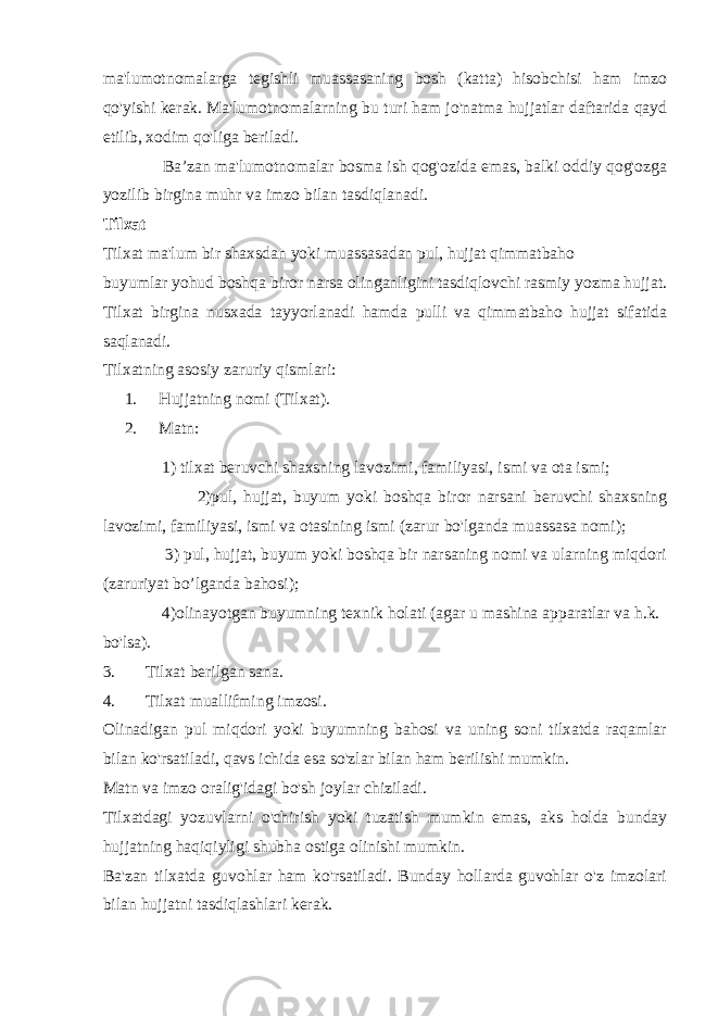 ma&#39;lumotnomalarga tegishli muassasaning bosh (katta) hisobchisi ham imzo qo&#39;yishi kerak. Ma&#39;lumotnomalarning bu turi ham jo&#39;natma hujjatlar daftarida qayd etilib, xodim qo&#39;liga beriladi. Baʼzan ma&#39;lumotnomalar bosma ish qog&#39;ozida emas, balki oddiy qog&#39;ozga yozilib birgina muhr va imzo bilan tasdiqlanadi. Tilxat Tilxat ma&#39;lum bir shaxsdan yoki muassasadan pul, hujjat qimmatbaho buyumlar yohud boshqa biror narsa olinganligini tasdiqlovchi rasmiy yozma hujjat. Tilxat birgina nusxada tayyorlanadi hamda pulli va qimmatbaho hujjat sifatida saqlanadi. Tilxatning asosiy zaruriy qismlari: 1. Hujjatning nomi (Tilxat). 2. Matn: 1) tilxat beruvchi shaxsning lavozimi, familiyasi, ismi va ota ismi; 2)pul, hujjat, buyum yoki boshqa biror narsani beruvchi shaxsning lavozimi, familiyasi, ismi va otasining ismi (zarur bo&#39;lganda muassasa nomi); 3) pul, hujjat, buyum yoki boshqa bir narsaning nomi va ularning miqdori (zaruriyat bo’lganda bahosi); 4)olinayotgan buyumning texnik holati (agar u mashina apparatlar va h.k. bo&#39;lsa). 3. Tilxat berilgan sana. 4. Tilxat muallifming imzosi. Olinadigan pul miqdori yoki buyumning bahosi va uning soni tilxatda raqamlar bilan ko&#39;rsatiladi, qavs ichida esa so&#39;zlar bilan ham berilishi mumkin. Matn va imzo oralig&#39;idagi bo&#39;sh joylar chiziladi. Tilxatdagi yozuvlarni o&#39;chirish yoki tuzatish mumkin emas, aks holda bunday hujjatning haqiqiyligi shubha ostiga olinishi mumkin. Ba&#39;zan tilxatda guvohlar ham ko&#39;rsatiladi. Bunday hollarda guvohlar o&#39;z imzolari bilan hujjatni tasdiqlashlari kerak. 