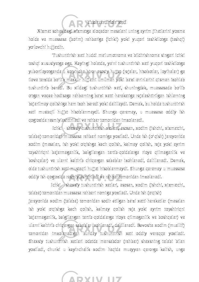 Tushuntirish xati Xizmat sohasidagi xizmatga aloqador masalani uning ayrim jihatlarini yozma holda va muassasa (bo&#39;im) rahbariga (ichki) yoki yuqori tashkilotga (tashqi) yo&#39;lovchi hujjatdir. Tushuntirish xati huddi ma&#39;lumotnoma va bildirishnoma singari ichki tashqi xususiyatga ega. Keyingi holatda, ya&#39;ni tushuntirish xati yuqori tashkilotga yuborilayotganda u ko&#39;pincha biror asosiy hujjat (rejalar, hisobotlar, loyihalar) ga ilova tarzida boʻlib mazkur hujjatni umuman yoki ba&#39;zi o&#39;rinlarini qisman izohlab tushuntirib beradi. Bu xildagi tushuntirish xati, shuningdek, muassasada bo&#39;lib o&#39;tgan voqea-hodisaga rahbarning ba&#39;zi xatti-harakatiga rejalashtirilgan ishlarning bajarilmay qolishiga ham izoh beradi yoki dalillaydi. Demak, bu holda tushuntirish xati mustaqil hujjat hisoblanmaydi. Shunga qaramay, u muassasa oddiy ish qog&#39;ozida rasmiylashtiriladi va rahbar tomonidan imzolanadi. Ichki - shaxsiy tushuntirish xatlari, asosan, xodim (ishchi, xizmatchi, talaba) tomonidan muassasa rahbari nomiga yoziladi. Unda ish (oʻqish) jarayonida xodim (masalan, ish yoki o&#39;qishga kech qolish, kelmay qolish, reja yoki ayrim topshiriqni bajarmaganlik, belgilangan tartib-qoidalarga rioya qilmaganlik va boshqalar) va ularni keltirib chiqargan sabablar izohlanadi, dalillanadi. Demak, olda tushuntirish xati mustaqil hujjat hisoblanmaydi. Shunga qaramay u muassasa oddiy ish qog&#39;ozida rasmiylashtiriladi va rahbar tomonidan imzolanadi. Ichki - shaxsiy tushuntirish xatlari, asosan, xodim (ishchi, xizmatchi, talaba) tomonidan muassasa rahbari nomiga yoziladi. Unda ish (o&#39;qish) jarayonida xodim (talaba) tomonidan sodir etilgan ba&#39;zi xatti-harakatlar (masalan ish yoki o&#39;qishga kech qolish, kelmay qolish reja yoki ayrim topshiriqni bajarmaganlik, belgilangan tartib-qoidalarga rioya qilmaganlik va boshqalar) va ularni keltirib chiqargan sabablar izohlanadi, dalillanadi. Bevosita xodim (muallif) tomonidan imzolanadigan bunday tushuntirish xati oddiy varaqqa yoziladi. Shaxsiy tushuntirish xatlari odatda mansabdor (rahbar) shaxsning talabi bilan yoziladi, chunki u keyinchalik xodim haqida muayyan qarorga kelish, unga 