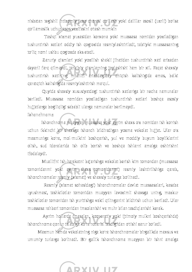 nisbatan tegishli intizomiy jazo chorasi qo&#39;llash yoki dalillar asosli (uzrli) bo&#39;lsa qo&#39;llamaslik uchun asos vazifasini o&#39;tash mumkin Tashqi xizmat yuzasidan korxona yoki muassasa nomidan yoziladigan tushuntirish xatlari oddiy ish qog&#39;ozida rasmiylashtiriladi, tabiiyki muassasaning to&#39;liq nomi ushbu qog&#39;ozda aks etadi. Zaruriy qismlari yoki yozilish shakli jihatidan tushuntirish xati arizadan deyarli farq qilmaydi, tarkibiy qismlarning joylashishi ham bir xil. Faqat shaxsiy tushuntirish xatining muallifi arizadagiday chiqish kelishigida emas, balki qaratqich kelishigida rasmiylashtirish ma&#39;qul. Quyida shaxsiy xususiyatdagi tushuntirish xatlariga bir necha namunalar beriladi. Muassasa nomidan yoziladigan tushuntirish xatlari boshqa asosiy hujjatlarga bog&#39;liqligi sababli ularga namunalar berilmaydi. Ishonchnoma Ishonchnoma muayyan muassasa yoki ayrim shaxs o&#39;z nomidan ish ko&#39;rish uchun ikkinchi bir shaxsga ishonch bildiradigan yozma vakolat hujjat. Ular o&#39;z mazmuniga ko&#39;ra, mol-mulkini boshqarish, pul va moddiy buyum boyliklarini olish, sud idoralarida ish olib borish va boshqa ishlarni amalga oshirishni ifodalaydi. Muallifni ish-harakatni bajarishga vakolat berish kim tomondan (muassasa tomonidanmi yoki ayrim shaxs tomonidanmi) rasmiy lashtirilishiga qarab, ishonchnomalar rasmiy (xizmat) va shaxsiy turlarga bo&#39;linadi. Rasmiy (xizmat sohasidagi) ishonchnomalar davlat muassasalari, kasaba uyushmasi, tashkilotlar tomonidan muayyan lavozimli shaxsga uning, mazkur tashkilotlar tomonidan ish yuritishga vakil qilinganini bildirish uchun beriladi. Ular muassasa rahbari tomonidan imzolanishi va muhr bilan tasdiqlanishi kerak . Ayrim hollarda (masalan, kooperativ yoki ijtimoiy mulkni boshqarishda) ishonchnoma qonun talabiga ko&#39;ra notarial tasdig&#39;idan o&#39;tishi zarur bo&#39;ladi. Mazmun hamda vakolatning niga ko&#39;ra ishonchnomalar birgalikda maxsus va umumiy turlarga bo&#39;linadi. Bir gallik ishonchnoma muayyan bir ishni amalga 