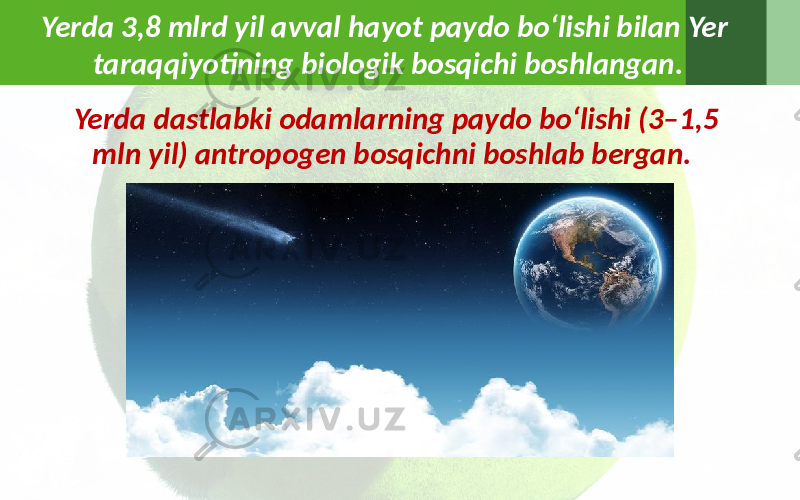 Yerda 3,8 mlrd yil avval hayot paydo bo‘lishi bilan Yer taraqqiyotining biologik bosqichi boshlangan. Yerda dastlabki odamlarning paydo bo‘lishi (3–1,5 mln yil) antropogen bosqichni boshlab bergan. 