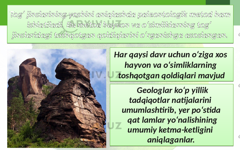 Tog‘ jinslarining yoshini aniqlashda paleontologik metod ham ishlatiladi. Bu metod hayvon va o‘simliklarning tog‘ jinslaridagi toshqotgan qoldiqlarini o‘rganishga asoslangan. Geologlar ko‘p yillik tadqiqotlar natijalarini umumlashtirib, yer po‘stida qat lamlar yo‘nalishining umumiy ketma-ketligini aniqlaganlar. Har qaysi davr uchun o‘ziga xos hayvon va o‘simliklarning toshqotgan qoldiqlari mavjud 30 0510 24 12 17 25182518 1C 2518 09 32 1109 17 