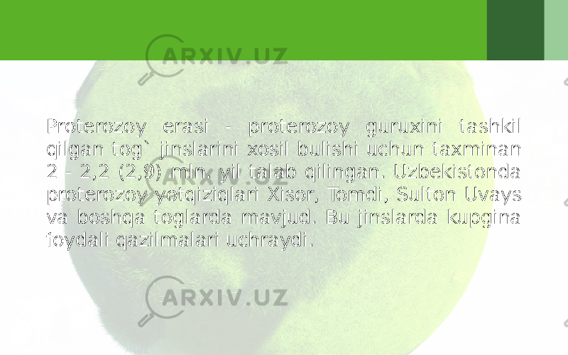 Proterozoy erasi - proterozoy guruxini tashkil qilgan tog` jinslarini xosil bulishi uchun taxminan 2 - 2,2 (2,9) mln. yil talab qilingan. Uzbekistonda proterozoy yotqiziqlari Xisor, Tomdi, Sulton Uvays va boshqa toglarda mavjud. Bu jinslarda kupgina foydali qazilmalari uchraydi. 