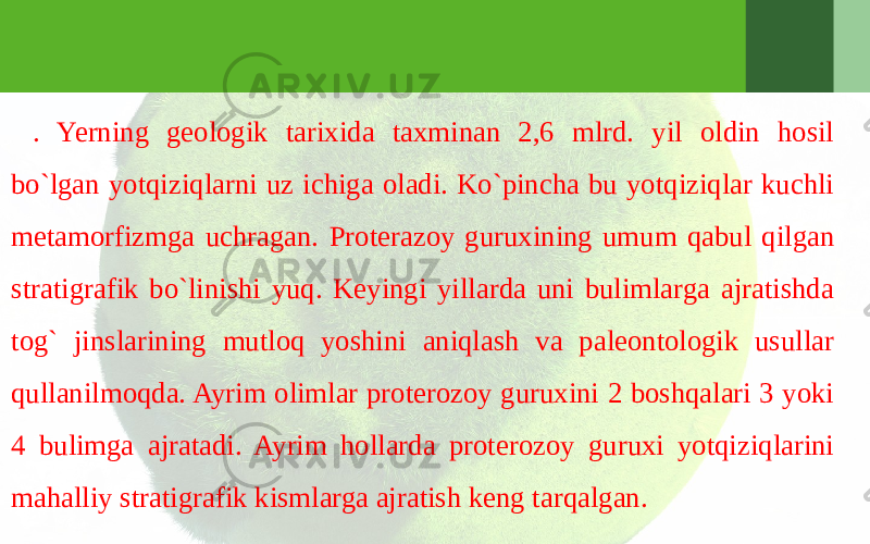 . Yerning geologik tarixida taxminan 2,6 mlrd. yil oldin hosil bo`lgan yotqiziqlarni uz ichiga oladi. Ko`pincha bu yotqiziqlar kuchli metamorfizmga uchragan. Proterazoy guruxining umum qabul qilgan stratigrafik bo`linishi yuq. Keyingi yillarda uni bulimlarga ajratishda tog` jinslarining mutloq yoshini aniqlash va paleontologik usullar qullanilmoqda. Ayrim olimlar proterozoy guruxini 2 boshqalari 3 yoki 4 bulimga ajratadi. Ayrim hollarda proterozoy guruxi yotqiziqlarini mahalliy stratigrafik kismlarga ajratish keng tarqalgan. 