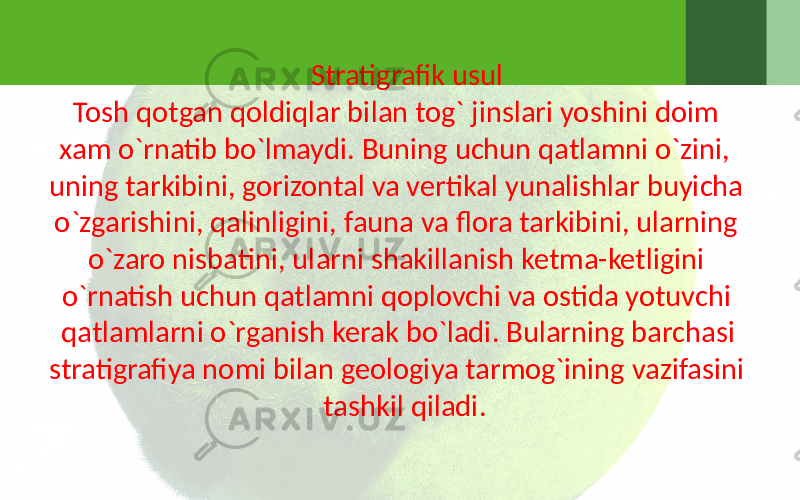 Stratigrafik usul Tosh qotgan qoldiqlar bilan tog` jinslari yoshini doim xam o`rnatib bo`lmaydi. Buning uchun qatlamni o`zini, uning tarkibini, gorizontal va vertikal yunalishlar buyicha o`zgarishini, qalinligini, fauna va flora tarkibini, ularning o`zaro nisbatini, ularni shakillanish ketma-ketligini o`rnatish uchun qatlamni qoplovchi va ostida yotuvchi qatlamlarni o`rganish kerak bo`ladi. Bularning barchasi stratigrafiya nomi bilan geologiya tarmog`ining vazifasini tashkil qiladi. 