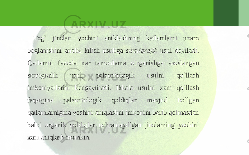 Tog` jinslari yoshini aniklashning katlamlarni uzaro boglanishini analiz kilish usuliga stratigrafik usul deyiladi. Qatlamni fazoda xar tamonlama o`rganishga asoslangan stratigrafik usul, paleontologik usulni qo`llash imkoniyatlarini kengaytiradi. Ikkala usulni xam qo`llash faqatgina paleontologik qoldiqlar mavjud bo`lgan qatlamlarnigina yoshini aniqlashni imkonini berib qolmasdan balki organik qoldiqlar uchramaydigan jinslarning yoshini xam aniqlash mumkin.   