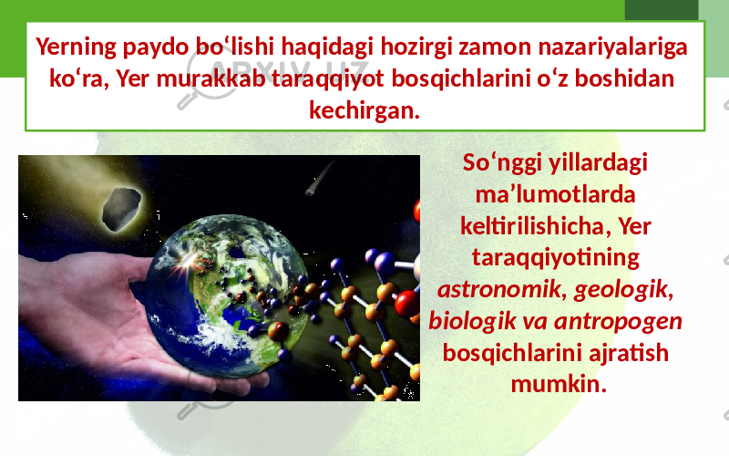 Yerning paydo bo‘lishi haqidagi hozirgi zamon nazariyalariga ko‘ra, Yer murakkab taraqqiyot bosqichlarini o‘z boshidan kechirgan. So‘nggi yillardagi ma’lumotlarda keltirilishicha, Yer taraqqiyotining astronomik, geologik, biologik va antropogen bosqichlarini ajratish mumkin. 