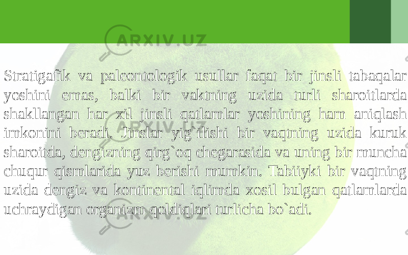 Stratigafik va paleontologik usullar faqat bir jinsli tabaqalar yoshini emas, balki bir vaktning uzida turli sharoitlarda shakllangan har xil jinsli qatlamlar yoshining ham aniqlash imkonini beradi. Jinslar yig`ilishi bir vaqtning uzida kuruk sharoitda, dengizning qirg`oq chegarasida va uning bir muncha chuqur qismlarida yuz berishi mumkin. Tabiiyki bir vaqtning uzida dengiz va kontinental iqlimda xosil bulgan qatlamlarda uchraydigan organizm qoldiqlari turlicha bo`adi. 