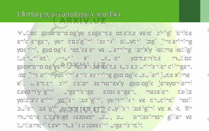 Mutloq geoxronologiya asoslari Mutloq geoxronologiya deganda odatda vakq birligi ichida aniqlangan, yer qobig`ini tashkil etuvchi tog` jinslarining yoshini, geologik hodisalar va ularning tarixiy ketma-ketligi tushuniladi. Turli xil usullar yordamida mutloq geoxronologiyani urnatish borasida kuplab urinishlar qilingan. Toq jinslarini yoshini aniqlashning geologik usullari juda xilma- xil. Ulardan biri qator zamonaviy geologik jarayonlarni davomiyligini urganishga asoslangan, masalan delta yotqiziqlarini yotish tezligini, yemirilish va chuqindi hosil bulish tezligini, sharsharalarni quyilish tezligini va x. k. Bir muncha diqqatga sazovor usul, bu lentasimon gillar va turtlamchi davr muzlik epoxasini urganishdir. 