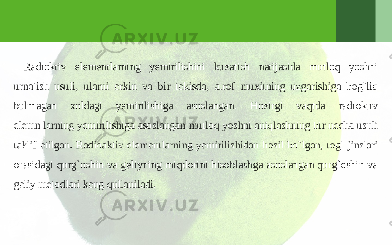 Radioktiv elementlarning yemirilishini kuzatish natijasida mutloq yoshni urnatish usuli, ularni erkin va bir tekisda, atrof muxitning uzgarishiga bog`liq bulmagan xoldagi yemirilishiga asoslangan. Hozirgi vaqtda radioktiv elemntlarning yemirilishiga asoslangan mutloq yoshni aniqlashning bir necha usuli taklif etilgan. Radioaktiv elementlarning yemirilishidan hosil bo`lgan, tog` jinslari orasidagi qurg`oshin va geliyning miqdorini hisoblashga asoslangan qurg`oshin va geliy metodlari keng qullaniladi. 