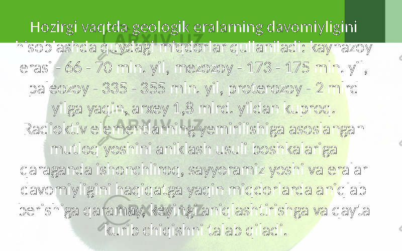 Hozirgi vaqtda geologik eralarning davomiyligini hisoblashda quydagi miqdorlar qullaniladi: kaynazoy erasi - 66 - 70 mln. yil, mezozoy - 173 - 175 mln. yil, paleozoy - 335 - 355 mln. yil, proterozoy - 2 mlrd yilga yaqin, arxey 1,8 mlrd. yildan kuproq. Radioktiv elementlarning yemirilishiga asoslangan mutloq yoshini aniklash usuli boshkalariga qaraganda ishonchliroq, sayyoramiz yoshi va eralar davomiyligini haqiqatga yaqin miqdorlarda aniqlab berishiga qaramay, keyingi aniqlashtirishga va qayta kurib chiqishni talab qiladi. 