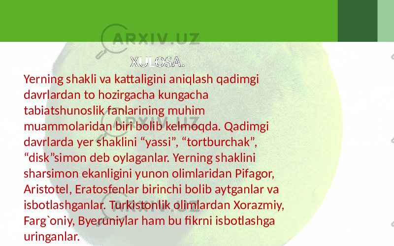 XULOSA. Yerning shakli va kattaligini aniqlash qadimgi davrlardan to hozirgacha kungacha tabiatshunoslik fanlarining muhim muammolaridan biri bolib kelmoqda. Qadimgi davrlarda yer shaklini “yassi”, “tortburchak”, “disk”simon deb oylaganlar. Yerning shaklini sharsimon ekanligini yunon olimlaridan Pifagor, Aristotel, Eratosfenlar birinchi bolib aytganlar va isbotlashganlar. Turkistonlik olimlardan Xorazmiy, Farg`oniy, Byeruniylar ham bu fikrni isbotlashga uringanlar. 