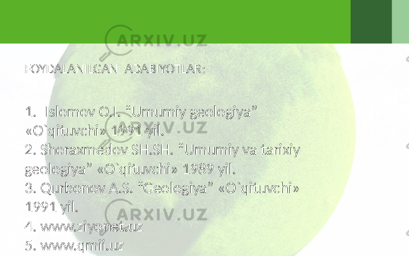 FOYDALANILGAN ADABIYOTLAR: 1. Islomov O.I. “Umumiy geologiya” «O`qituvchi» 1991 yil. 2. Shoraxmedov SH.SH. “Umumiy va tarixiy geologiya” «O`qituvchi» 1989 yil. 3. Qurbonov A.S. “Geologiya” «O`qituvchi» 1991 yil. 4. www.ziyonet.uz 5. www.qmii.uz 