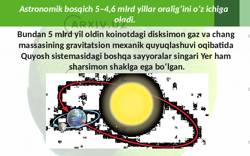 Astronomik bosqich 5–4,6 mlrd yillar oralig‘ini o‘z ichiga oladi. Bundan 5 mlrd yil oldin koinotdagi disksimon gaz va chang massasining gravitatsion mexanik quyuqlashuvi oqibatida Quyosh sistemasidagi boshqa sayyoralar singari Yer ham sharsimon shaklga ega bo‘lgan. 