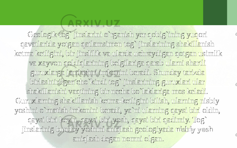 Geologik tog` jinslarini o`rganish yer qobig`ining yuqori qavatlarida yotgan qatlamsimon tog` jinslarining shakillanish ketma ketligini, bir jinslilik va ularda uchraydigan qotgan usimlik va xayvon qoldiqlarining belgilariga qarab ularni shartli guruxlarga jamlashni imkonini beradi. Shunday tarizda birlashtirilgan cho`kindi tog` jinslarining guruxlari ular shakillanishi vaqtining bir necha bo`laklariga mos keladi. Guruxlarning shakillanish ketma-ketligini bilish, ularning nisbiy yoshini o`rnatish imkonini beradi, ya`ni ularning qaysi biri oldin, qaysi biri keyin, qaysi biri yosh, qaysi biri qadimiy. Tog` jinslarinig bunday yoshini aniqlash geologiyada nisbiy yosh aniqlash degan nomni olgan. 