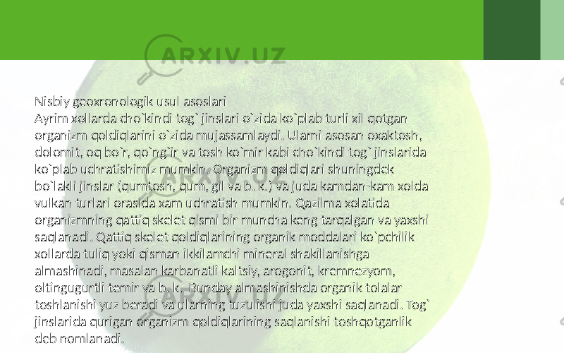 Nisbiy geoxronologik usul asoslari Ayrim xollarda cho`kindi tog` jinslari o`zida ko`plab turli xil qotgan organizm qoldiqlarini o`zida mujassamlaydi. Ularni asosan oxaktosh, dolomit, oq bo`r, qo`ng`ir va tosh ko`mir kabi cho`kindi tog` jinslarida ko`plab uchratishimiz mumkin. Organizm qoldiqlari shuningdek bo`lakli jinslar (qumtosh, qum, gil va b. k.) va juda kamdan-kam xolda vulkan turlari orasida xam uchratish mumkin. Qazilma xolatida organizmning qattiq skelet qismi bir muncha keng tarqalgan va yaxshi saqlanadi. Qattiq skelet qoldiqlarining organik moddalari ko`pchilik xollarda tuliq yoki qisman ikkilamchi mineral shakillanishga almashinadi, masalan karbanatli kaltsiy, arogonit, kremnezyom, oltingugurtli temir va b. k. Bunday almashinishda organik tolalar toshlanishi yuz beradi va ularning tuzulishi juda yaxshi saqlanadi. Tog` jinslarida qurigan organizm qoldiqlarining saqlanishi toshqotganlik deb nomlanadi. 