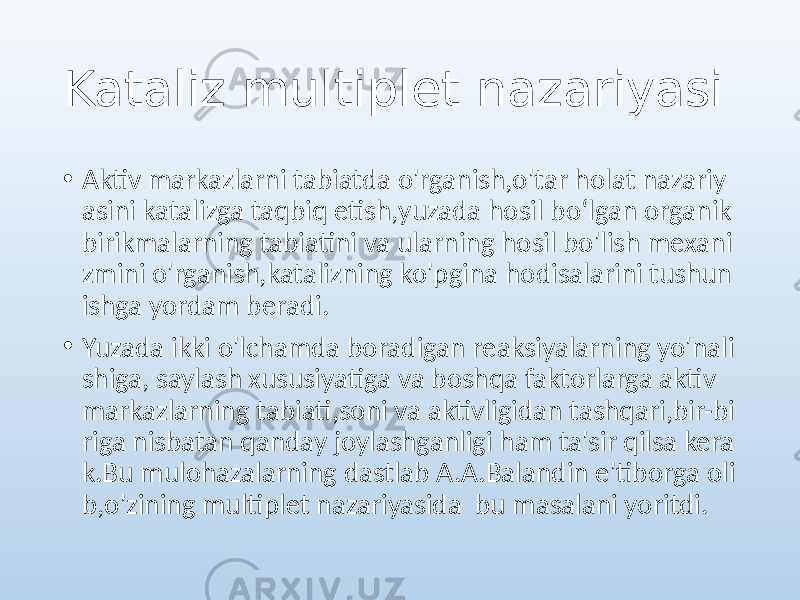 Kataliz multiplet nazariyasi • Aktiv markazlarni tabiatda o&#39;rganish,o&#39;tar holat nazariy asini katalizga taqbiq etish,yuzada hosil boʻlgan organik birikmalarning tabiatini va ularning hosil bo&#39;lish mexani zmini o&#39;rganish,katalizning ko&#39;pgina hodisalarini tushun ishga yordam beradi. • Yuzada ikki o&#39;lchamda boradigan reaksiyalarning yo&#39;nali shiga, saylash xususiyatiga va boshqa faktorlarga aktiv markazlarning tabiati,soni va aktivligidan tashqari,bir-bi riga nisbatan qanday joylashganligi ham ta&#39;sir qilsa kera k.Bu mulohazalarning dastlab A.A.Balandin e&#39;tiborga oli b,o&#39;zining multiplet nazariyasida bu masalani yoritdi. 