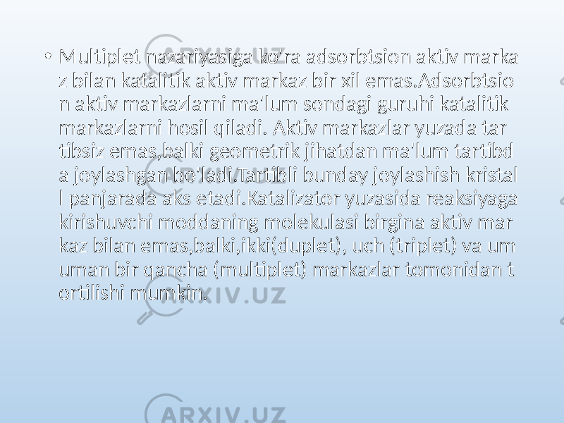 • Multiplet nazariyasiga ko&#39;ra adsorbtsion aktiv marka z bilan katalitik aktiv markaz bir xil emas.Adsorbtsio n aktiv markazlarni ma&#39;lum sondagi guruhi katalitik markazlarni hosil qiladi. Aktiv markazlar yuzada tar tibsiz emas,balki geometrik jihatdan ma&#39;lum tartibd a joylashgan bo&#39;ladi.Tartibli bunday joylashish kristal l panjarada aks etadi.Katalizator yuzasida reaksiyaga kirishuvchi moddaning molekulasi birgina aktiv mar kaz bilan emas,balki,ikki(duplet), uch (triplet) va um uman bir qancha (multiplet) markazlar tomonidan t ortilishi mumkin. 