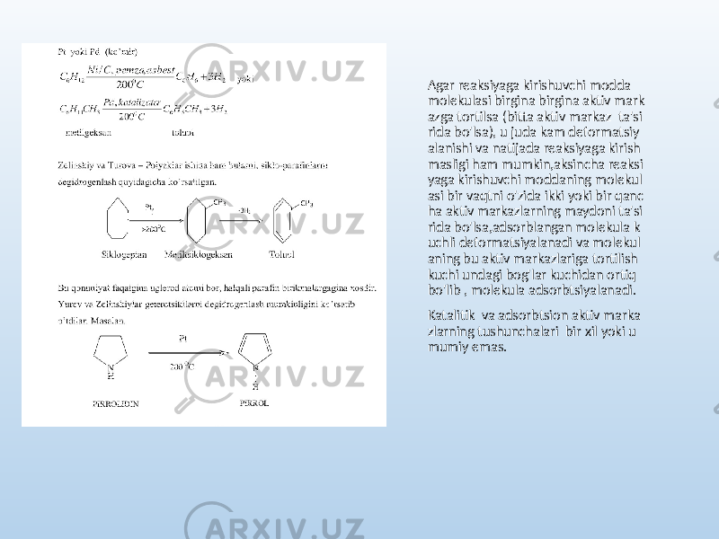 Agar reaksiyaga kirishuvchi modda molekulasi birgina birgina aktiv mark azga tortilsa (bitta aktiv markaz ta&#39;si rida bo&#39;lsa), u juda kam deformatsiy alanishi va natijada reaksiyaga kirish masligi ham mumkin,aksincha reaksi yaga kirishuvchi moddaning molekul asi bir vaqtni o&#39;zida ikki yoki bir qanc ha aktiv markazlarning maydoni ta&#39;si rida bo&#39;lsa,adsorblangan molekula k uchli deformatsiyalanadi va molekul aning bu aktiv markazlariga tortilish kuchi undagi bog&#39;lar kuchidan ortiq bo&#39;lib , molekula adsorbtsiyalanadi. Katalitik va adsorbtsion aktiv marka zlarning tushunchalari bir xil yoki u mumiy emas. 