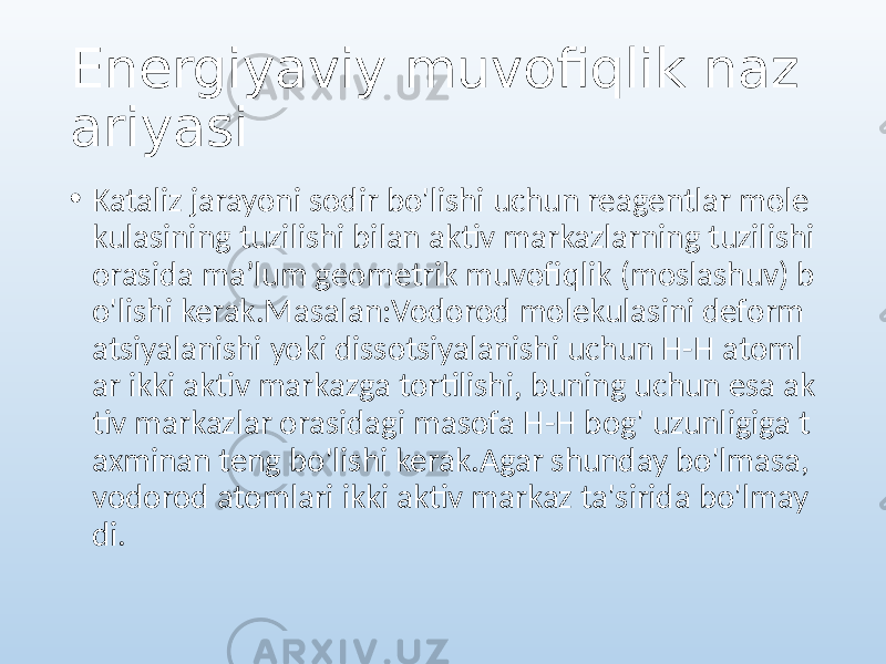 Energiyaviy muvofiqlik naz ariyasi • Kataliz jarayoni sodir bo&#39;lishi uchun reagentlar mole kulasining tuzilishi bilan aktiv markazlarning tuzilishi orasida maʼlum geometrik muvofiqlik (moslashuv) b o&#39;lishi kerak.Masalan:Vodorod molekulasini deform atsiyalanishi yoki dissotsiyalanishi uchun H-H atoml ar ikki aktiv markazga tortilishi, buning uchun esa ak tiv markazlar orasidagi masofa H-H bog&#39; uzunligiga t axminan teng bo&#39;lishi kerak.Agar shunday bo&#39;lmasa, vodorod atomlari ikki aktiv markaz ta&#39;sirida bo&#39;lmay di. 