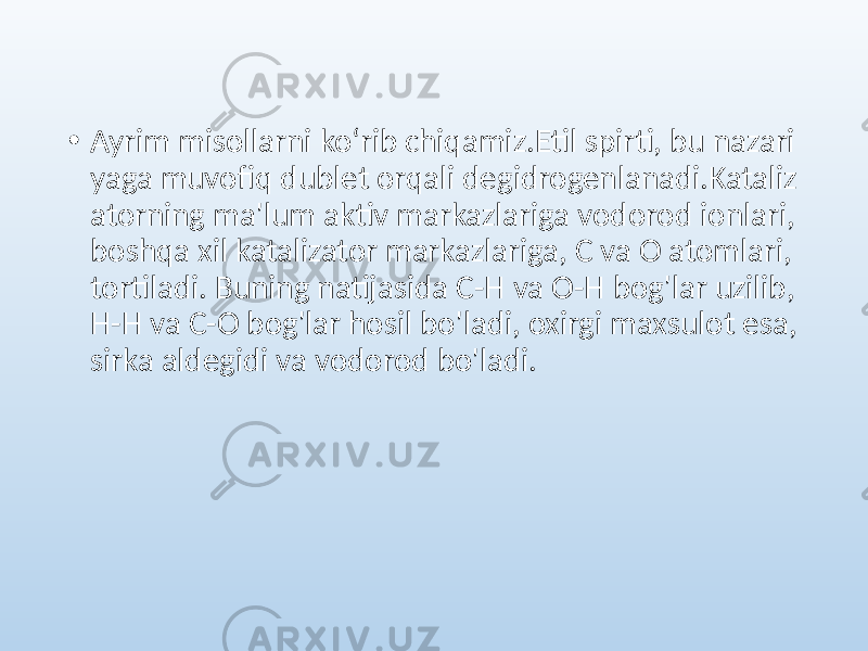 • Ayrim misollarni koʻrib chiqamiz.Etil spirti, bu nazari yaga muvofiq dublet orqali degidrogenlanadi.Kataliz atorning ma&#39;lum aktiv markazlariga vodorod ionlari, boshqa xil katalizator markazlariga, C va O atomlari, tortiladi. Buning natijasida C-H va O-H bog&#39;lar uzilib, H-H va C-O bog&#39;lar hosil bo&#39;ladi, oxirgi maxsulot esa, sirka aldegidi va vodorod bo&#39;ladi. 