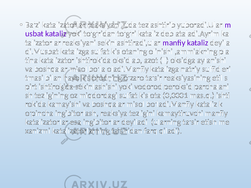 • Ba&#39;zi katalizatorlar reaksiyani juda tezlashtirib yuboradi.Ular m usbat kataliz yoki to&#39;g&#39;ridan to&#39;g&#39;ri kataliz deb ataladi.Ayrim ka talizatorlar reaksiyani sekinlashtiradi,ular manfiy kataliz deyila di.Musbat katalizga sulfat kislotaning olinishi ,ammiakning pla tina katalizator ishtirokida oksidlab, azot (ll) oksidga aylanishi va boshqalar misol bo&#39;la oladi.Manfiy katalizga natriy sulfid eri tmasi bilan havo kislorodning o&#39;zaro ta&#39;sir reaksiyasining etil s pirt ishtirokida sekinlashishi yoki vodorod peroksid parchalani sh tezligining oz miqdordagi sulfat kislota (0,0001 mas.q.) ishti rokida kamayishi va boshqalar misol bo&#39;ladi.Manfiy kataliz k o&#39;pincha ingibitorlash, reaksiya tezligini kamaytiruvchi manfiy katalizatorlar esa ingibitorlar deyiladi (ularning ta&#39;sir etish me xanizmi katalizatorlarning ta&#39;siridan farq qiladi). 