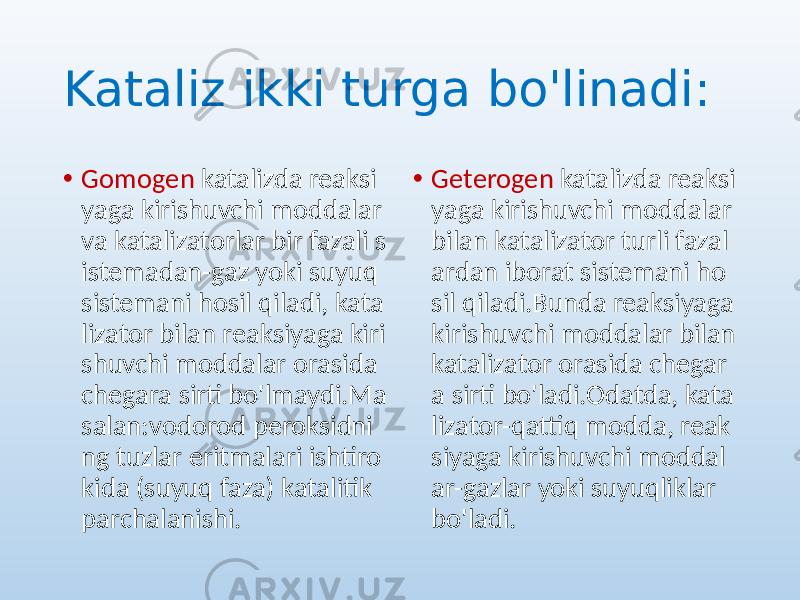 Kataliz ikki turga bo&#39;linadi: • Gomogen katalizda reaksi yaga kirishuvchi moddalar va katalizatorlar bir fazali s istemadan-gaz yoki suyuq sistemani hosil qiladi, kata lizator bilan reaksiyaga kiri shuvchi moddalar orasida chegara sirti bo&#39;lmaydi.Ma salan:vodorod peroksidni ng tuzlar eritmalari ishtiro kida (suyuq faza) katalitik parchalanishi. • Geterogen katalizda reaksi yaga kirishuvchi moddalar bilan katalizator turli fazal ardan iborat sistemani ho sil qiladi.Bunda reaksiyaga kirishuvchi moddalar bilan katalizator orasida chegar a sirti bo&#39;ladi.Odatda, kata lizator-qattiq modda, reak siyaga kirishuvchi moddal ar-gazlar yoki suyuqliklar bo&#39;ladi. 