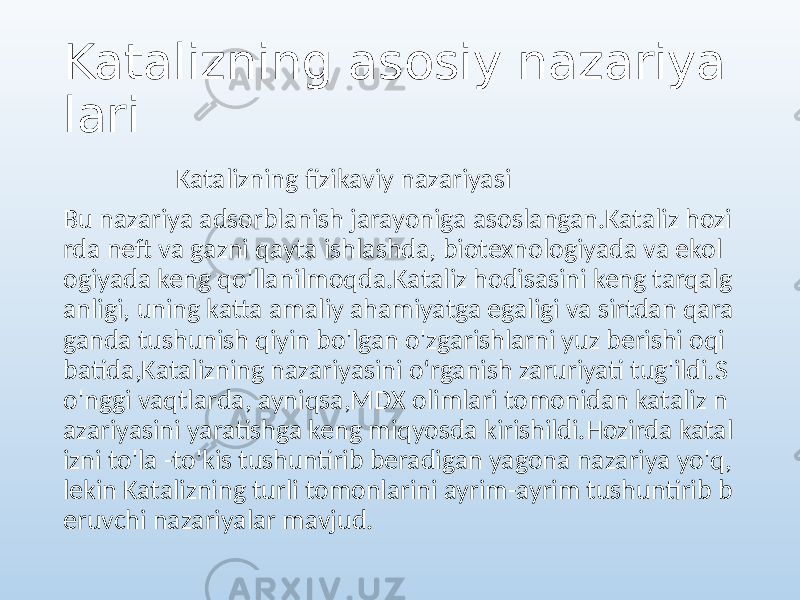 Katalizning asosiy nazariya lari Katalizning fizikaviy nazariyasi Bu nazariya adsorblanish jarayoniga asoslangan.Kataliz hozi rda neft va gazni qayta ishlashda, biotexnologiyada va ekol ogiyada keng qo&#39;llanilmoqda.Kataliz hodisasini keng tarqalg anligi, uning katta amaliy ahamiyatga egaligi va sirtdan qara ganda tushunish qiyin bo&#39;lgan o&#39;zgarishlarni yuz berishi oqi batida,Katalizning nazariyasini oʻrganish zaruriyati tug&#39;ildi.S o&#39;nggi vaqtlarda, ayniqsa,MDX olimlari tomonidan kataliz n azariyasini yaratishga keng miqyosda kirishildi.Hozirda katal izni to&#39;la -to&#39;kis tushuntirib beradigan yagona nazariya yo&#39;q, lekin Katalizning turli tomonlarini ayrim-ayrim tushuntirib b eruvchi nazariyalar mavjud. 