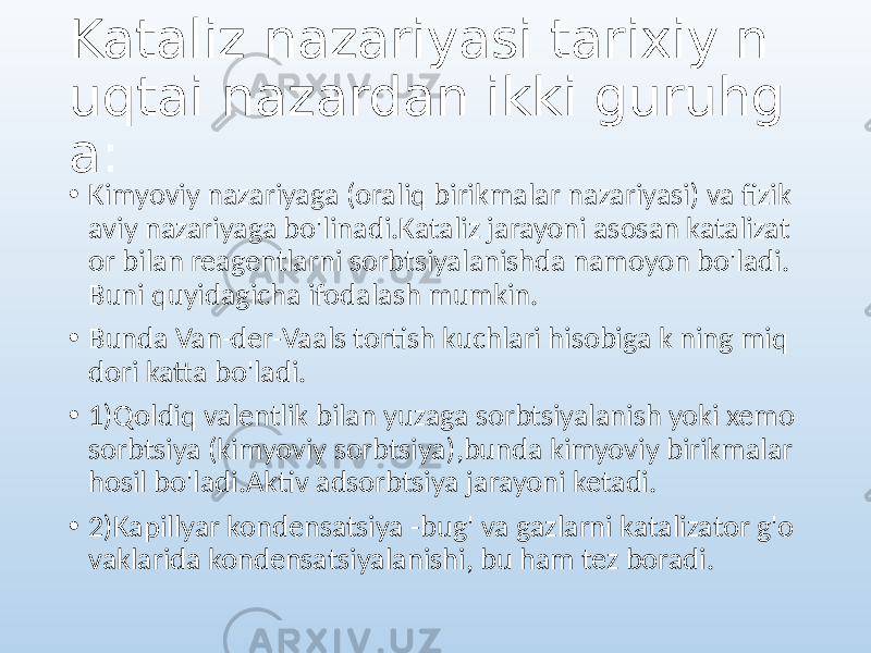 Kataliz nazariyasi tarixiy n uqtai nazardan ikki guruhg a: • Kimyoviy nazariyaga (oraliq birikmalar nazariyasi) va fizik aviy nazariyaga bo&#39;linadi.Kataliz jarayoni asosan katalizat or bilan reagentlarni sorbtsiyalanishda namoyon bo&#39;ladi. Buni quyidagicha ifodalash mumkin. • Bunda Van-der-Vaals tortish kuchlari hisobiga k ning miq dori katta bo&#39;ladi. • 1)Qoldiq valentlik bilan yuzaga sorbtsiyalanish yoki xemo sorbtsiya (kimyoviy sorbtsiya),bunda kimyoviy birikmalar hosil bo&#39;ladi.Aktiv adsorbtsiya jarayoni ketadi. • 2)Kapillyar kondensatsiya -bug&#39; va gazlarni katalizator g&#39;o vaklarida kondensatsiyalanishi, bu ham tez boradi. 