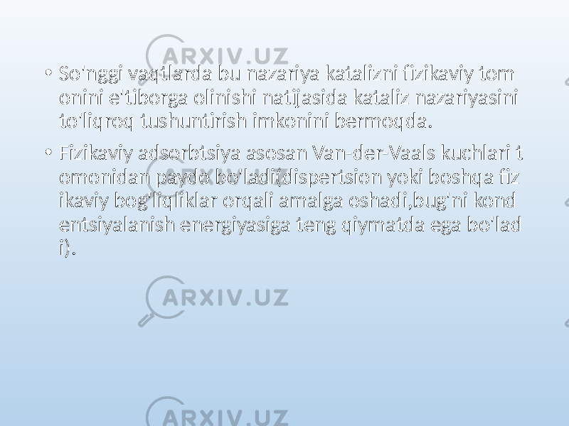 • So&#39;nggi vaqtlarda bu nazariya katalizni fizikaviy tom onini e&#39;tiborga olinishi natijasida kataliz nazariyasini to&#39;liqroq tushuntirish imkonini bermoqda. • Fizikaviy adsorbtsiya asosan Van-der-Vaals kuchlari t omonidan paydo bo&#39;ladi(dispertsion yoki boshqa fiz ikaviy bog&#39;liqliklar orqali amalga oshadi,bug&#39;ni kond entsiyalanish energiyasiga teng qiymatda ega bo&#39;lad i). 