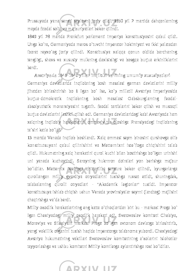 Prussuyada yana senzti saylovni joriy qildi. 1850 yil 2 martida dehqonlarning mayda fcodal soliq va majburiyatlari bekor qilindi. 1849 yil 28 martda Frankfurt parlamenti imperiya konstitusiyasini qabul qildi. Unga ko`ra, Germaniyada meros o`tuvchi imperator hokimiyati va ikki palatadan iborat reyxo`ag joriy qilindi. Konstitusiya xalqqa qonun oldida barchaning tengligi, shaxs va xususiy mulkning daxlsizligi va bosgqa burjua erkinliklarini berdi. Avstriyada 1848-1849 yillar inqilobi va lining umumiy xususiyatlari Germaniya davlatlarida inqilobning bosh masalasi german davlatlarini milliy jihatdan birlashtirish bo 1 Igan bo` Isa, ko`p millatli Avstriya imperiyasida burjua-dcmokratik inqilobning bosh masalasi Gabsburglarning feodal- absolyutistik monarxiyasini tugatih. feodal tartiblarini bekor qilish va mustaqil burjua davlatlarini lashkil qilish edi. Germaniya davlatlaridagi kabi Avstriyada ham xalqning inqilobiy harakatlarini ommaviy tus oloshiga Fransiyadagi inqilobning ta`siri katla bo`ldi. 13 martda Venada inqilob boshlandi. Xalq ommasi seym binosini qurshovga olib konstitutsuyani qabul qilinishini va Metternixni iste`foga chiqishini talab qildi. Hukumatning xalq harakatini qurol kuchi bilan bostirishga bo`Igan urinishi uni yanada kuchaytirdi. Saroyning hukrnron doiralari yon berishga majbur bo`ldilar. Metternix iste`foga chiqarilib. senzura bekor qilindi, byurgerlarga qurollangan milliy gvardiya otryadlarini tuzishga ruxsat etildi, shuningdek, talabalarning qurolli otryadlari - &#34;Akademik legionlar&#34; tuzildi. Imperator konstitutsuya ishlab chiqish uehun Venada provinsiyalar seyrni (landtag) majlisini chaqirishga va`da berdi. Milliy ozodlik harakatlarining eng katta o`choqlaridan biri bu - markazi Praga bo` Igan Chexiyadagi milliy ozodlik harakati edi. Svetovaslav komiteti Chebiya, Moraviya va Sileziyani markazi Praga bo`lgan avtonom davlatga birlashtirib, yangi vakillik organini tuzish haqida imperatorga talabnoma yubordi. Chexiyadagi Avstriya hukumatining vakillari Svetovaslav komitetining a`zolarini islohotlar tayyorlashga va ushbu komitetni Miiliy komiletga aylantirishga rozi bo`ldilar. 