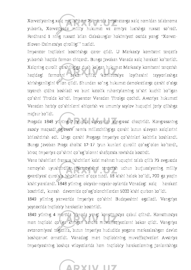 Xorvatiyaning xalq majlisi ham 25 martda imperatorga xalq nomidan talabnoma yuborib, Xorvatiyada milliy hukumat va armiya luzishga ruxsat so`radi. Ferdinand 1 ning ruxsati bilan Gabsburglar hokimiyati ostida yangi &#34;Xorvat- Sloven-Dalmatsiya qirolligi`` tuzildi. Imperator inqilobni bostirishga qaror qildi. U Markaziy komitetni tarqatib yuborish haqida farmon chiqardi. Bunga javoban Venada xalq harakati ko`tarildi. Xalqning qurolli qarshiligiga dueh kelgan hukumat Markaziy komitetni tarqatish haqidagi farmonni bekor qilib, konlitutsiya loyihasini tayyorlashga kirishganligini c`lon qildi. Shundan so`ng hukumat demokratlarga qarshi o`ziga tayanch qidira boshladi va buni katolik ruhoniylaming ta`siri kuchli bo`lgan qo`shni Tirolda ko`rdi. Imperator Venadan Tirolga qochdi. Avstriya hukumati Venadan harbiy qo`shinlarni ehiqarish va umumiy saylov huquqini joriy qilishga majbur bo`ldi. Pragada 1848 yilning 2 iyunida slavyanlar kongressi chaqirildi. Kongressning asosiy maqsadi agressiv nemis millatchiligiga qarshi butun slavyan xalqlarini birlashtirish edi. Unga qarshi Pragaga imperiya qo`shinlari keltirila boshlandi. Bunga javoban Praga aholisi 12-17 iyun kunlari qurolli qo`zg`olon ko`tardi, biroq imperiya qo`shini qo`zg`olonni shafqatsiz ravishda bostirdi. Vena ishehilari fransuz ishchilari kabi mehnat huquqini talab qilib 23 avgustda namoyish uyushtirdilar. Namoyishni tarqatish uchun burjuaziyaning milliy gvardiyasi qurolsiz ishchilarni o`qqa tutdi. 18 kishi halok bo`ldi, 200 ga yaqin kishi yaralandi. 1848 yilning oktyabr-noyabr oylarida Vcnadagi xalq harakati bostirildi, kurash davomida qo`zg`olonchilardan 5000 kishi qurbon bo`ldi. 1849 yilning yanvarida imperiya qo`shini Budapeshtni egalladi. Vengriya poytaxtida inqilobiy harakatlar bostirildi. 1849 yilning 4 martida Venada yangi konstitutsiya qabul qilindi. Konstitutsiya mart inqilobi qo`lga kiritgan barcha muvaffaqiyatlarni bekor qildi. Vengriya avtonomiyasi tugatilib, butun imperiya hududida yagona markazlashgan davlat boshqaruvi ornatildi. Venadagi mart inqilobining muvaffaqivatlari Avstriya imperiyasining boshqa viloyatlarida ham inqilobiy harakatlaming jonlanishiga 