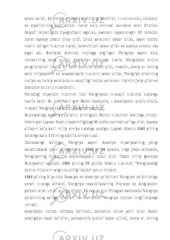 sabab bo`ldi. 15 mart kuni Pesht shahrining ishchilar, hunarmandlar, talabalar va ziyolilarning vakillaridan iborat xalq ommasi demokral shoir Shandor Petyofi rahbarligida tipografiyani egallab, awaldan tayyorlangan 12 talabdan iborat siyosiy dastur chop qildi. Unda senzurani bekor qilish, seym oidida mas`ul bo`lgan hukumat tuzish, barshchinani bekor qilish va boshqa talablar aks etgan edi. Bratislav shahrida majlisga yig`ilgan Vengriya seymi xalq harakatining keng quloch yoyishdan vahimaga tushib. Vengriyada burjua yangilanishlari haqida bir qator qonunlar qabul qildi, masalan, dvory an laming soliq imliyozlarini va krepostnoylik huquqini bekor qilish, Vengriya qirolining moliya va harbiy sohalarda mustaqilligi haqida parlamenl tizimini joriy qilish va boshqalar shular jumlasidandir. Venadagi imperalor hukumati ham Vengriyada mustaqil hukumat tuzishga rozilik berdi. Bu hukumalni graf Batian boshqarib, u Avstriyadan ajralib chiqib, mustaqil Vengriya davlatini luzishga harakat qildi. Budapeshtga Avstriya qo`shini kiritilgach Batian hukumati iste`foga chiqdi. Hokimiyat Layosh Koshut boshchiligidagi Mudofaa komiteti qo`liga o`tdi. Asosiy e`tiborni ko`p sonli milliy armiya tuzishga qaralgan Layosh Koshut 1849 yilning bahoriga kelib 170 ming kishiiik armiya tuzdi. Debretsenga ko`chgan Vengriya seymi Avstriya imperiyasining yangi konstitutsiyasi qabul qilingan kun - 1849 yil 14 aprelda, unga javob tariqasida, Vengriyaning mustaqillik deklaratsiyasini qabul qildi. Tezda milliy gvardiya Budapeshtni egalladi. 1848 yilning 28 iyulida Koshut hukumati &#34;Vengriyadagi barcha millatlarni teng huquqliligi haqida&#34; qonun chiqardi. 1848 yilning 9 iyunida Rossuya va Avstriya qo`shinlari Vengriya qo`shinlariga qarshi urushga kirishdi. Vengriya respublikasining Fransiya va Angliyadan yordam olish umidi puchga chiqdi. 13 avgust kuni Vilogash ostonasida Vengriya qo`shinining so`nggi qismlari -tor-mor etildi. Vengriya inqilobi mag`lubiyatga uchradi. Avstriyada inqilob natijasiz bo`lmadi, dehqonlar to`lov yo`li bilan feodal tobeligidan ozod bo`ldilar, pomeshchik sudlari bekor qilindi, dvory an laming 