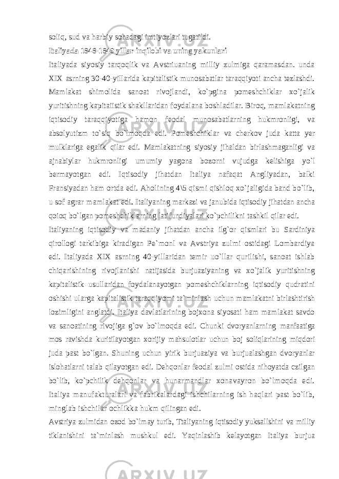 soliq, sud va harbiy sohadagi imtiyozlari tugatildi. Italiyada 1848-1849 yillar inqilobi va u ning yakunlari Italiyada siyosiy tarqoqlik va Avstriuaning milliy zulmiga qaramasdan. unda XIX asrning 30-40-yillarida kapitalistik munosabatlar taraqqiyoti ancha tezlashdi. Mamlakat shimolida sanoat rivojlandi, ko`pgina pomeshchiklar xo`jalik yuritishning kapitaiistik shakllaridan foydalana boshladilar. Biroq, mamlakatning iqtisodiy taraqqiyotiga hamon feodal munosabatlarning hukmronligi, va absolyutizm to`siq bo`lmoqda edi. Pomeshchiklar va cherkov juda katta yer mulklariga egalik qilar edi. Mamlakatning siyosiy jihaldan birlashmaganligi va ajnabiylar hukmronligi umumiy yagona bozorni vujudga kelishiga yo`l bermayotgan edi. Iqtisodiy jihatdan Italiya nafaqat Angliyadan, balki Fransiyadan ham ortda edi. Aholining 4\5 qismi qishloq xo`jaligida band bo`lib, u sof agrar mamlakat edi. Italiyaning markazi va janubida iqtisodiy jihatdan ancha qoioq bo`lgan pomeshchiklarning latifundiyalari ko`pchilikni tashkil qilar edi. Italiyaning iqtisodiy va madaniy jihatdan ancha ilg`or qismlari bu Sardiniya qirollogi tarkibiga kiradigan Pe`monl va Avstriya zulmi ostidagi Lombardiya edi. Italiyada XIX asrning 40-yillaridan temir uo`llar qurilishi, sanoat ishlab chiqarishining rivojlanishi natijasida burjuaziyaning va xo`jalik yuritishning kapitalistik usullaridan foydalanayotgan pomeshchiklarning iqtisodiy qudratini oshishi ularga kapitalistik taraqqiyomi ta`minlash uchun mamlakatni birlashtirish lozimligini anglatdi. Italiya davlatlarining bojxona siyosati ham mamlakat savdo va sanoatining rivojiga g`ov bo`lmoqda edi. Chunki dvoryanlarning manfaatiga mos ravishda kuritilayotgan xorijiy mahsulotlar uchun boj soliqlarining miqdori juda past bo`lgan. Shuning uchun yirik burjuaziya va burjualashgan dvoryanlar islohatlarni talab qilayotgan edi. Dehqonlar feodal zulmi ostida nihoyatda czilgan bo`lib, ko`pchilik dehqonlar va hunarmandlar xonavayron bo`lmoqda edi. Italiya manufakturalari va fabrikalardagi ishchilarning ish haqlari past bo`lib, minglab ishchilar ochlikka hukm qilingan edi. Avstriya zulmidan ozod bo`lmay turib, Ttaliyaning iqtisodiy yuksallshini va milliy tiklanishini ta`minlash mushkul edi. Yaqinlashib kelayotgan Italiya burjua 