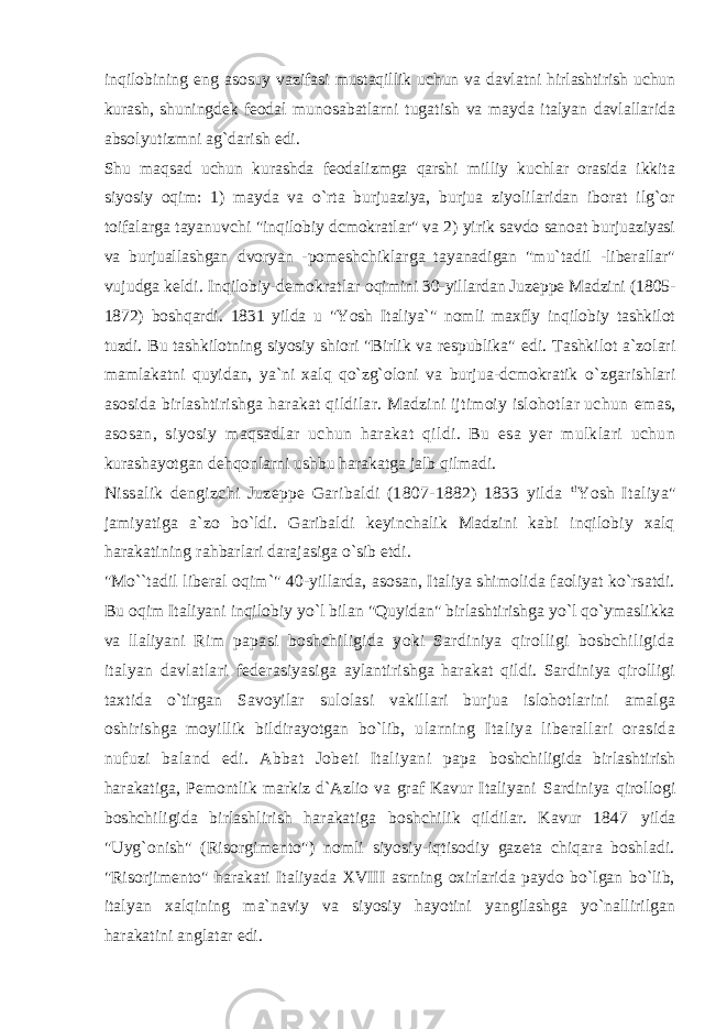 inqilobining eng asosuy vazifasi mustaqillik uchun va davlatni hirlashtirish uchun kurash, shuningdek feodal munosabatlarni tugatish va mayda italyan davlallarida absolyutizmni ag`darish edi. Shu maqsad uchun kurashda feodalizmga qarshi milliy kuchlar orasida ikkita siyosiy oqim: 1) mayda va o`rta burjuaziya, burjua ziyolilaridan iborat ilg`or toifalarga tayanuvchi &#34;inqilobiy dcmokratlar&#34; va 2) yirik savdo sanoat burjuaziyasi va burjuallashgan dvoryan - pomeshchiklarga tayanadigan &#34;mu`tadil -liberallar&#34; vujudga keldi. Inqilobiy-demokratlar oqimini 30-yillardan Juzeppe Madzini (1805- 1872) boshqardi. 1831 yilda u &#34;Yosh Italiya`&#34; nomli maxfly inqilobiy tashkilot tuzdi. Bu tashkilotning siyosiy shiori &#34;Birlik va respublika&#34; edi. Tashkilot a`zolari mamlakatni quyidan, ya`ni xalq qo`zg`oloni va burjua-dcmokratik o`zgarishlari asosida birlashtirishga harakat qildilar. Madzini ijtimoiy islohotlar uchun emas, asosan, siyosiy maqsadlar uchun harakat qildi. Bu esa yer mulklari uchun kurashayotgan dehqonlarni ushbu harakatga jalb qilmadi. Nissalik dengizchi Juzeppe Garibaldi (1807-1882) 1833 yilda t! Yosh Italiya&#34; jamiyatiga a`zo bo`ldi. Garibaldi keyinchalik Madzini kabi inqilobiy xalq harakatining rahbarlari darajasiga o`sib etdi. &#34;Mo``tadil liberal oqim`&#34; 40-yillarda, asosan, Italiya shimolida faoliyat ko`rsatdi. Bu oqim Italiyani inqilobiy yo`l bilan &#34;Quyidan&#34; birlashtirishga yo`l qo`ymaslikka va llaliyani Rim papasi boshchiligida yoki Sardiniya qirolligi bosbchiligida italyan davlatlari federasiyasiga aylantirishga harakat qildi. Sardiniya qirolligi taxtida o`tirgan Savoyilar sulolasi vakillari burjua islohotlarini amalga oshirishga moyillik bildirayotgan bo`lib, ularning Italiya liberallari orasida nufuzi baland edi. Abbat Jobeti Italiyani papa boshchiligida birlashtirish harakatiga, Pemontlik markiz d`Azlio va graf Kavur Italiyani Sardiniya qirollogi boshchiligida birlashlirish harakatiga boshchilik qildilar. Kavur 1847 yilda &#34;Uyg`onish&#34; (Risorgimento&#34;) nomli siyosiy-iqtisodiy gazeta chiqara boshladi. &#34;Risorjimento&#34; harakati Italiyada XVIII asrning oxirlarida paydo bo`lgan bo`lib, italyan xalqining ma`naviy va siyosiy hayotini yangilashga yo`nallirilgan harakatini anglatar edi. 