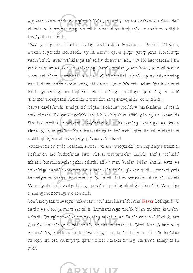 Appenin yarim orolida qurg`oqchiliklar, iqtisodiy inqiroz oqibatida 1 846-1847 yillarda xalq ommasining norozilik harakati va burjuaziya orasida muxoliflik kayfiyati kuchayadi. 1847 yil iyunda papalik taxtiga arxiepiskop Maston -- Feretti o`tirgach, muxolifat yanada faollashdi. Piy IX nomini qabul qilgan yangi papa liberallarga yaqin bo`lib, avstriyaliklarga ashaddiy dushman edi. Piy IX haqiqatdan ham yirik burjuaziya va dvoryanlarning liberal doiralariga yon bosdi, Rim viloyatida senzurani biroz yumshatdi, siyosiy avf e`lon qildi, alohida provinsiyalarning vakillaridan iborat davlat kcngashi (konsult)ni ta`sis etdi. Muxolifat kuchlarini bo`lib yuborishga va inqilobni oldini olishga qaralilgan papaning bu kabi islohotchiiik siyosati liberallar tomonidan zavq-shavq bilan kutib olindi. Italiya davlatlarida amalga oshililgan islohotlar inqilobiy harakatlarni to`xtatib qoia olmadi. Ilaliyada dastlabki inqilobiy chiqishlar 1848 yilning 12 yanvarida Sitsiliya orolida boshlandi. Keyinchalik u Italiyaning janubiga va keyin Neapolga ham yoyildi. Xalq harakatining bosimi ostida qirol liberal minisrtliklar tashkil qilib, konstitutsiya joriy qilishga va`da berdi. Fevral-mart oylarida Toskana, Pemont va Rim viloyatida ham inqilobiy harakatlar boshlandi. Bu hududlarda ham liberal ministrliklar tuzilib, ancha mo`tadil tabiatli konstitutsiyalar qabul qilindi. 18-22 mart kunlari Milan aholisi Avstriya qo`shiniga qarshi qahramonona kurash olib borib, g`alaba qildi. Lombardiyada hokimiyat muvaqqat hukumat qo`liga o`tdi. Milan voqealari bilan bir vaqtda Venetsiyada ham avstriyaliklarga qarshi xalq qo`zg`oloni g`alaba qilib, Venetsiya o`zining mustaqilligini e`lon qildi. Lombardiyada muvaqqat hukumatni mu`tadil liberalchi graf Kavur boshqardi. U Sardiniya qiroliga murojaat qilib, Lombardiyaga zudlik bilan qo`shin kiritishni so`radi. Qo`zg`olonehilar ommasining talabi bilan Sardiniya qiroli Karl Albert Avstriya qo`shiniga qarshi harbiy harakatlar boshladi. Qirol Karl Albert xalq ommasining kuchidan to`liq foydalangan holda inqilobiy urush olib borishga qo`rqdi. Bu esa Avstriyaga qarshi urush harakatlarining borishiga salbiy ta`sir qildi. 