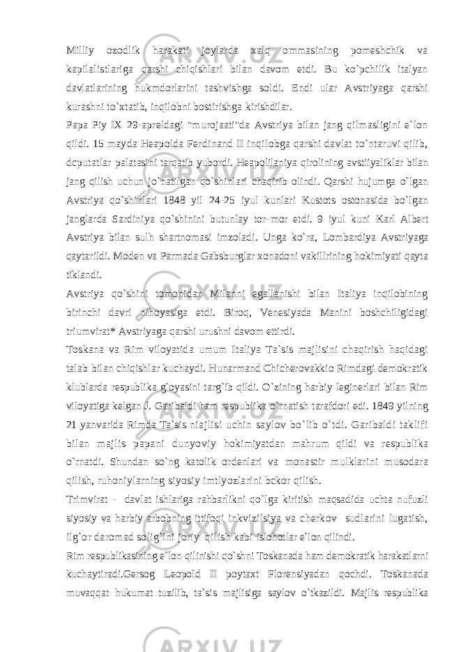 Milliy ozodlik harakati joylarda xalq ommasining pomeshchik va kapilalistlariga qarshi chiqishlari bilan davom etdi. Bu ko`pchilik italyan davlatlarining hukmdorlarini tashvishga soldi. Endi ular Avstriyaga qarshi kurashni to`xtatib, inqilobni bostirishga kirishdilar. Papa Piy IX 29-apreldagi &#34;murojaati&#34;da Avstriya bilan jang qilmasligini e`lon qildi. 15 mayda Heapolda Ferdinand II inqilobga qarshi davlat to`ntaruvi qilib, dcputatlar palatasini tarqatib yubordi. Heapolilaniya qirolining avstiiyaliklar bilan jang qilish uchun jo`natilgan qo`shinlari chaqirib olindi. Qarshi hujumga o`lgan Avstriya qo`shinlari 1848 yil 24-25 iyul kunlari Kustots ostonasida bo`lgan janglarda Sardiniya qo`shinini butunlay tor- mor etdi. 9 iyul kuni Karl Albert Avstriya bilan sulh shartnomasi imzoladi. Unga ko`ra, Lombardiya Avstriyaga qaytarildi. Moden va Parmada Gabsburglar xonadoni vakillrining hokimiyati qayta tiklandi. Avstriya qo`shini tomonidan Milanni egallanishi bilan Italiya inqilobining birinchi davri nihoyasiga etdi. Biroq, Venesiyada Manini boshchiligidagi triumvirat* Avstriyaga qarshi urushni davom ettirdi. Toskana va Rim viloyatida umum Italiya Ta`sis majlisini chaqirish haqidagi talab bilan chiqishlar kuchaydi. Hunarmand Chicherovakkio Rimdagi demokratik klublarda respublika g`oyasini targ`ib qildi. O`zining harbiy leginerlari bilan Rim viloyatiga kelgan J. Garibaldi ham respublika o`rnatish tarafdori edi. 1849 yilning 21 yanvarida Rimda Ta`sis niajlisi uchin saylov bo`lib o`tdi. Garibaldi taklifi bilan majlis papani dunyoviy hokimiyatdan mahrum qildi va respublika o`rnatdi. Shundan so`ng katolik ordenlari va monastir mulklarini musodara qilish, ruhoniylarning siyosiy imtlyozlarini bckor qilish. Trimvirat - davlat ishlariga rahbarlikni qo`lga kiritish maqsadida uchta nufuzli siyosiy va harbiy arbobning ittifoqi inkvizilsiya va cherkov sudlarini lugatish, ilg`or daromad solig`ini joriy qilish kabi islohotlar e`lon qilindi. Rim respublikasining e`lon qilinishi qo`shni Toskanada ham demokratik harakatlarni kuchaytiradi.Gersog Leopold II poytaxt Florensiyadan qochdi. Toskanada muvaqqat hukumat tuzilib, ta`sis majlisiga saylov o`tkazildi. Majlis respublika 