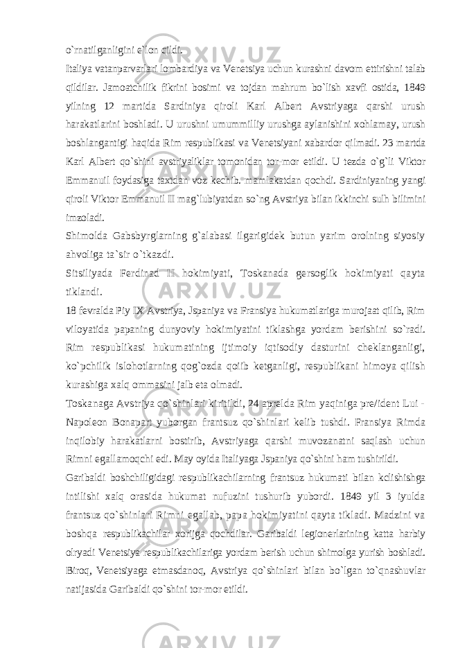 o`rnatilganligini e`lon qildi. Italiya vatanparvarlari lombardiya va Venetsiya uchun kurashni davom ettirishni talab qildilar. Jamoatchilik fikrini bosimi va tojdan mahrum bo`lish xavfi ostida, 1849 yilning 12 martida Sardiniya qiroli Karl Albert Avstriyaga qarshi urush harakatlarini boshladi. U urushni umummilliy urushga aylanishini xohlamay, urush boshlangantigi haqida Rim respublikasi va Venetsiyani xabardor qilmadi. 23 martda Karl Albert qo`shini avstriyaliklar tomonidan tor-mor etildi. U tezda o`g`li Viktor Emmanuil foydasiga taxtdan voz kechib. mamlakatdan qochdi. Sardiniyaning yangi qiroli Viktor Emmanuil II mag`lubiyatdan so`ng Avstriya bilan ikkinchi sulh bilimini imzoladi. Shimolda Gabsbyrglarning g`alabasi ilgarigidek butun yarim orolning siyosiy ahvoliga ta`sir o`tkazdi. Sitsiliyada Ferdinad II hokimiyati, Toskanada gersoglik hokimiyati qayta tiklandi. 18 fevralda Piy IX Avstriya, Jspaniya va Fransiya hukumatlariga murojaat qilib, Rim viloyatida papaning dunyoviy hokimiyatini tiklashga yordam berishini so`radi. Rim respublikasi hukumatining ijtimoiy iqtisodiy dasturini cheklanganligi, ko`pchilik islohotlarning qog`ozda qoiib ketganligi, respublikani himoya qilish kurashiga xalq ommasini jalb eta olmadi. Toskanaga Avstriya qo`shinlari kiritildi, 24 aprelda Rim yaqiniga pre/ident Lui - Napoleon Bonapart yuborgan frantsuz qo`shinlari kelib tushdi. Fransiya Rimda inqilobiy harakatlarni bostirib, Avstriyaga qarshi muvozanatni saqlash uchun Rimni egallamoqchi edi. May oyida Italiyaga Jspaniya qo`shini ham tushirildi. Garibaldi boshchiligidagi respublikachilarning frantsuz hukumati bilan kclishishga intilishi xalq orasida hukumat nufuzini tushurib yubordi. 1849 yil 3 iyulda frantsuz qo`shinlari Rimni egallab, papa hokimiyatini qayta tikladi. Madzini va boshqa respublikachilar xorijga qochdilar. Garibaldi legionerlarining katta harbiy olryadi Venetsiya respublikachilariga yordam berish uchun shimolga yurish boshladi. Biroq, Venetsiyaga etmasdanoq, Avstriya qo`shinlari bilan bo`lgan to`qnashuvlar natijasida Garibaldi qo`shini tor-mor etildi. 