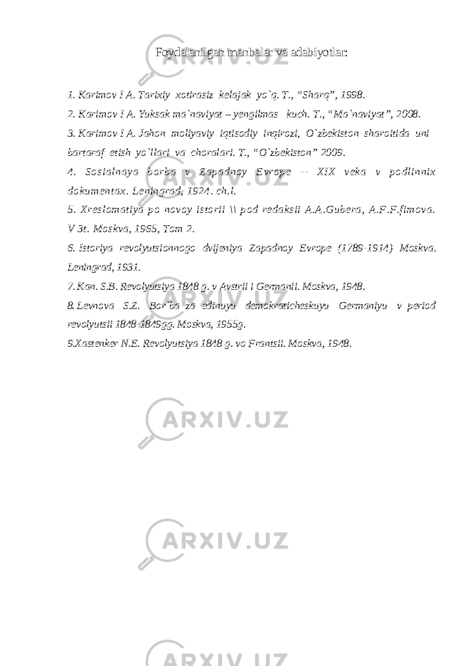 Foydalanilgan manbalar va adabiyotlar: 1. Karimov I A. Tarixiy xotirasiz kelajak yo`q. T., “Sharq”, 1998. 2. Karimov I A. Yuksak ma`naviyat – yengilmas kuch. T., “Ma`naviyat”, 2008. 3. Karimov I A. Jahon moliyaviy iqtisodiy inqirozi, O`zbekiston sharoitida uni bartaraf etish yo`llari va choralari. T., “O`zbekiston” 2009. 4. Sosi al naya borba v Zapadnoy Evrope -- XIX veka v podl innix dokument ax. Leningrad, 1924. ch.l. 5. Xreslomatiya po novoy istorii \\ pod redaksii A.A.Gubera, A.F.F.fimova. V 3t. Moskva, 1965, Tom 2. 6. Istoriya revolyutsionnogo dvijeniya Zapadnoy Evrope (1789-1914) Moskva. Leningrad, 1931. 7. Kan. S.B. Revolyutsiya 1848 g. v Avstrii i Germanii. Moskva, 1948. 8. Levnova S.Z. Bor`ba za edinuyu demokraticheskuyu Germaniyu v period revolyutsii 1848-1849gg. Moskva, 1955g. 9. X astenker N.E. Revolyutsiya 1848 g. vo Frantsii. Moskva, 1948. 