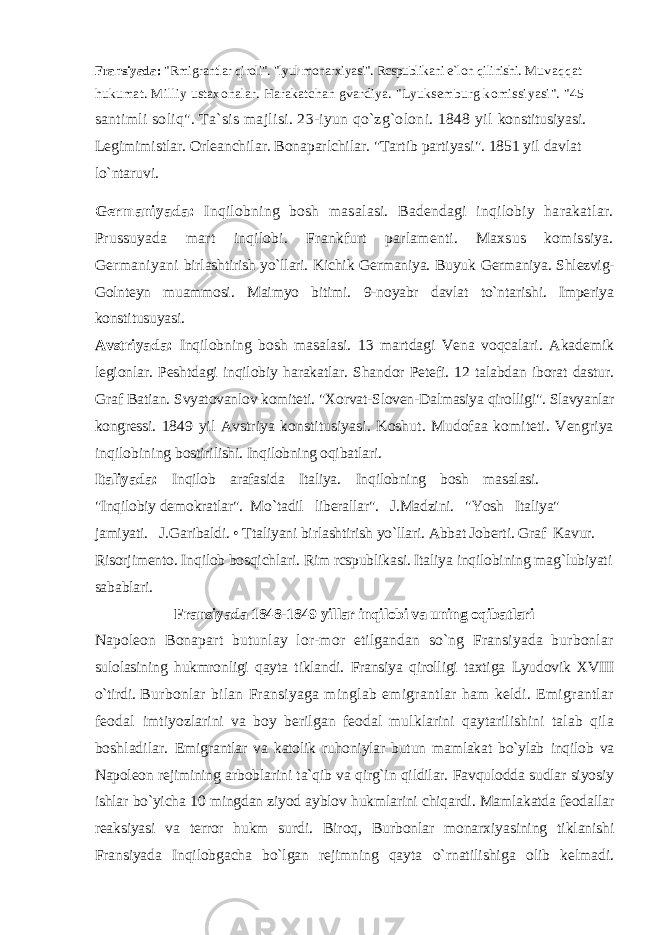 Fransiyada: &#34;Rmigrantlar qiroli&#34;. &#34;lyul monarxiyasi&#34;. Rcspublikani e`lon qilinishi. Muvaqqat hukumat. Milliy ustaxonalar. Harakatchan gvardiya. &#34;Lyuksemburg komissiyasi&#34;. &#34;45 santimli soliq&#34;. Ta`sis majlisi. 23-iyun qo`zg`oloni. 1848 yil konstitusiyasi. Legimimistlar. Orleanchilar. Bonaparlchilar. &#34;Tartib partiyasi&#34;. 1851 yil davlat lo`ntaruvi. Germaniyada: Inqilobning bosh masalasi. Badendagi inqilobiy harakatlar. Prussuyada mart inqilobi. Frankfurt parlamenti. Maxsus komissiya. Germaniyani birlashtirish yo`llari. Kichik Germaniya. Buyuk Germaniya. Shlezvig- Golnteyn muammosi. Maimyo bitimi. 9-noyabr davlat to`ntarishi. Imperiya konstitusuyasi. Avstriyada: Inqilobning bosh masalasi. 13 martdagi Vena voqcalari. Akademik legionlar. Peshtdagi inqilobiy harakatlar. Shandor Petefi. 12 talabdan iborat dastur. Graf Batian. Svyatovanlov komiteti. &#34;Xorvat-Sloven-Dalmasiya qirolligi&#34;. Slavyanlar kongressi. 1849 yil Avstriya konstitusiyasi. Koshut. Mudofaa komiteti. Vengriya inqilobining bostirilishi. Inqilobning oqibatlari. Italiyada: Inqilob arafasida Italiya. Inqilobning bosh masalasi. &#34;Inqilobiy demokratlar&#34;. Mo`tadil liberallar&#34;. J.Madzini. &#34;Yosh Italiya&#34; jamiyati. J.Garibaldi. • Ttaliyani birlashtirish yo`llari. Abbat Joberti. Graf Kavur. Risorjimento. Inqilob bosqichlari. Rim rcspublikasi. Italiya inqilobining mag`lubiyati sabablari. Fransiyada 1848-1849 yillar inqilobi va uning oqibatlari Napoleon Bonapart butunlay lor-mor etilgandan so`ng Fransiyada burbonlar sulolasining hukmronligi qayta tiklandi. Fransiya qirolligi taxtiga Lyudovik XVIII o`tirdi. Burbonlar bilan Fransiyaga minglab emigrantlar ham keldi. Emigrantlar feodal imtiyozlarini va boy berilgan feodal mulklarini qaytarilishini talab qila boshladilar. Emigrantlar va katolik ruhoniylar butun mamlakat bo`ylab inqilob va Napoleon rejimining arboblarini ta`qib va qirg`in qildilar. Favqulodda sudlar siyosiy ishlar bo`yicha 10 mingdan ziyod ayblov hukmlarini chiqardi. Mamlakatda feodallar reaksiyasi va terror hukm surdi. Biroq, Burbonlar monarxiyasining tiklanishi Fransiyada Inqilobgacha bo`lgan rejimning qayta o`rnatilishiga olib kelmadi. 