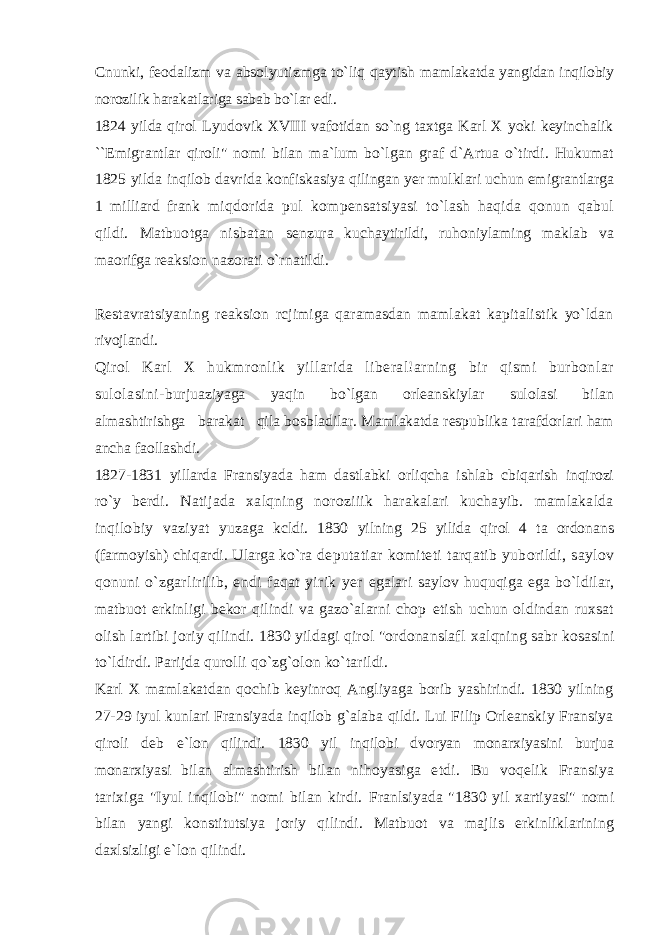 Cnunki, feodalizm va absolyutizmga to`liq qaytish mamlakatda yangidan inqilobiy norozilik harakatlariga sabab bo`lar edi. 1824 yilda qirol Lyudovik XVIII vafotidan so`ng taxtga Karl X yoki keyinchalik ``Emigrantlar qiroli&#34; nomi bilan ma`lum bo`lgan graf d`Artua o`tirdi. Hukumat 1825 yilda inqilob davrida konfiskasiya qilingan yer mulklari uchun emigrantlarga 1 milliard frank miqdorida pul kompensatsiyasi to`lash haqida qonun qabul qildi. Matbuotga nisbatan senzura kuchaytirildi, ruhoniylaming maklab va maorifga reaksion nazorati o`rnatildi. Restavratsiyaning reaksion rcjimiga qaramasdan mamlakat kapitalistik yo`ldan rivojlandi. Qirol Karl X hukmronlik yillarida liberal!arning bir qismi burbonlar sulolasini- burjuaziyaga yaqin bo`lgan orleanskiylar sulolasi bilan almashtirishga barakat qila bosbladilar. Mamlakatda respublika tarafdorlari ham ancha faollashdi. 1827-1831 yillarda Fransiyada ham dastlabki orliqcha ishlab cbiqarish inqirozi ro`y berdi. Natijada xalqning noroziiik harakalari kuchayib. mamlakalda inqilobiy vaziyat yuzaga kcldi. 1830 yilning 25 yilida qirol 4 ta ordonans (farmoyish) chiqardi. Ularga ko`ra deputatiar komiteti tarqatib yuborildi, saylov qonuni o`zgarlirilib, endi faqat yirik yer egalari saylov huquqiga ega bo`ldilar, matbuot erkinligi bekor qilindi va gazo`alarni chop etish uchun oldindan ruxsat olish lartibi joriy qilindi. 1830 yildagi qirol &#34;ordonanslafl xalqning sabr kosasini to`ldirdi. Parijda qurolli qo`zg`olon ko`tarildi. Karl X mamlakatdan qochib keyinroq Angliyaga borib yashirindi. 1830 yilning 27- 29 iyul kunlari Fransiyada inqilob g`alaba qildi. Lui Filip Orleanskiy Fransiya qiroli deb e`lon qilindi. 1830 yil inqilobi dvoryan monarxiyasini burjua monarxiyasi bilan almashtirish bilan nihoyasiga etdi. Bu voqelik Fransiya tarixiga &#34;Iyul inqilobi&#34; nomi bilan kirdi. Franlsiyada &#34;1830 yil xartiyasi&#34; nomi bilan yangi konstitutsiya joriy qilindi. Matbuot va majlis erkinliklarining daxlsizligi e`lon qilindi. 