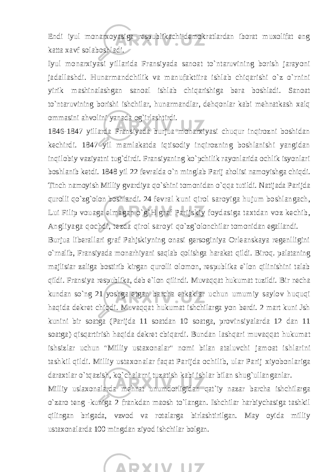 Endi iyul monarxoyasiga respublikachi-demokratlardan iborat muxolifat eng katta xavf solaboshladi. Iyul monarxiyasi yillarida Fransiyada sanoat to`ntaruvining borish jarayoni jadallashdi. Hunarmandchilik va manufaktiira ishlab chiqarishi o`z o`rnini yirik mashinalashgan sanoal ishlab chiqarishiga bera boshladi. Sanoat to`ntaruvining borishi ishchilar, hunarmandlar, dehqonlar kabi mehnatkash xalq ommasini ahvolini yanada og`irlashtirdi. 1846-1847 yillarda Fransiyada burjua monarxiyasi chuqur inqirozni boshidan kechirdi. 1847 yil mamlakatda iqtisodiy inqirozning boshlanishi yangidan inqilobiy vaziyatni tug`dirdi. Fransiyaning ko`pchilik rayonlarida ochlik isyonlari boshlanib ketdi. 1848 yil 22 fevralda o`n minglab Parij aholisi namoyishga chiqdi. Tinch namoyish Milliy gvardiya qo`shini tomonidan o`qqa tutildi. Natijada Parijda qurolli qo`zg`olon boshlandi. 24 fevral kuni qirol saroyiga hujum boshlangach, Lui Filip vouaga elmagan o`g`H graf Parijskiy foydasiga taxtdan voz kechib, Angliyaga qochdi, tezda qirol saroyi qo`zg`olonchilar tomonidan egallandi. Burjua liberallari graf Pahjskiyning onasi gersoginiya Orleanskaya regenlligini o`rnalib, Fransiyada monarhiyani saqlab qolishga harakat qildi. Biroq. palataning majlisiar zaliga bostirib kirgan qurolli olomon, respublika e`lon qilinishini talab qildi. Fransiya respublika, deb e`lon qilindi. Muvaqqat hukumat tuzildi. Bir necha kundan so`ng 21 yoshga etgan barcha erkaklar uchun umumiy saylov huquqi haqida dekret chiqdi. Muvaqqat hukumat ishchilarga yon berdi. 2 mart kuni Jsh kunini bir soatga (Parijda 11 soatdan 10 soatga, provinsiyalarda 12 dan 11 soatga) qisqartirish haqida dekret cbiqardi. Bundan lashqari muvaqqat hukumat ishsizlar uchun &#34;Milliy ustaxonalar&#34; nomi bilan ataluvchi jamoat ishlarini tashkil qildi. Milliy ustaxonalar faqat Parijda ochilib, ular Parij xiyobonlariga daraxtlar o`tqazish, ko`chalarni tuzatish kabi ishlar bilan shug`ullanganlar. Milliy uslaxonalarda mehnat unumdorligidan qat`iy nazar barcha ishchilarga o`zaro teng -kuniga 2 frankdan maosh to`langan. Ishchilar harbiychasiga tashkil qilingan brigada, vzvod va rotalarga birlashtirilgan. May oyida milliy ustaxonalarda 100 mingdan ziyod ishchilar bolgan. 