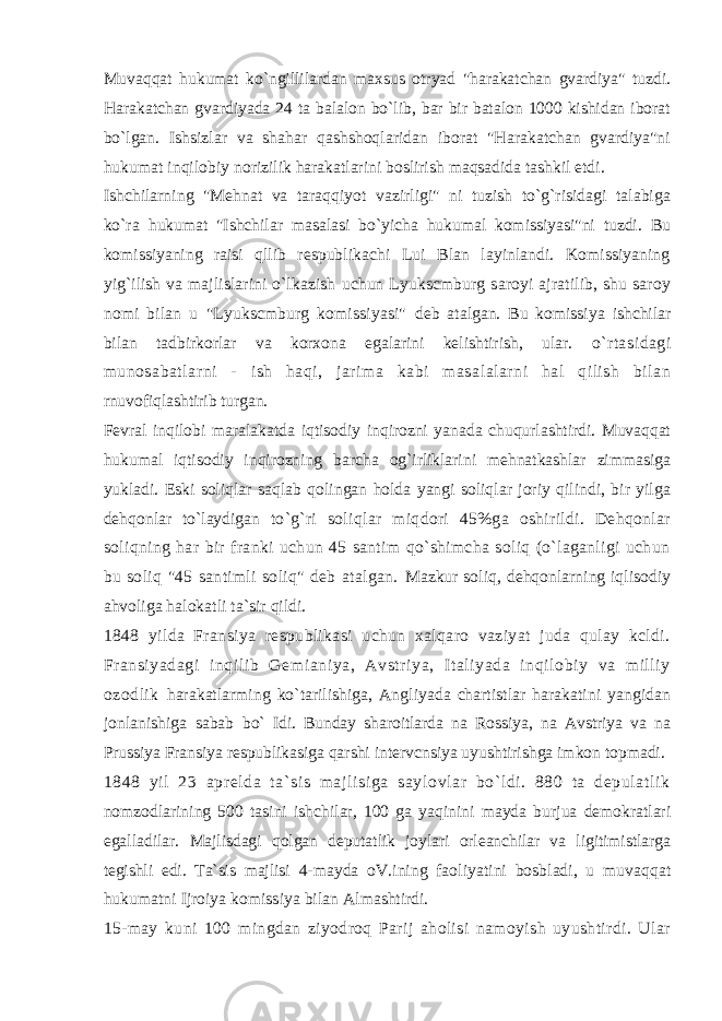 Muvaqqat hukumat ko`ngillilardan maxsus otryad &#34;harakatchan gvardiya&#34; tuzdi. Harakatchan gvardiyada 24 ta balalon bo`lib, bar bir batalon 1000 kishidan iborat bo`lgan. Ishsizlar va shahar qashshoqlaridan iborat &#34;Harakatchan gvardiya&#34;ni hukumat inqilobiy norizilik harakatlarini boslirish maqsadida tashkil etdi. Ishchilarning &#34;Mehnat va taraqqiyot vazirligi&#34; ni tuzish to`g`risidagi talabiga ko`ra hukumat &#34;Ishchilar masalasi bo`yicha hukumal komissiyasi&#34;ni tuzdi. Bu komissiyaning raisi qllib respublikachi Lui Blan layinlandi. Komissiyaning yig`ilish va majlislarini o`lkazish uchun Lyukscmburg saroyi ajratilib, shu saroy nomi bilan u &#34;Lyukscmburg komissiyasi&#34; deb atalgan. Bu komissiya ishchilar bilan tadbirkorlar va korxona egalarini kelishtirish, ular. o`rtasidagi munosabatlarni - ish haqi, jarima kabi masalalarni hal qilish bilan rnuvofiqlashtirib turgan. Fevral inqilobi maralakatda iqtisodiy inqirozni yanada chuqurlashtirdi. Muvaqqat hukumal iqtisodiy inqirozning barcha og`irliklarini mehnatkashlar zimmasiga yukladi. Eski soliqlar saqlab qolingan holda yangi soliqlar joriy qilindi, bir yilga dehqonlar to`laydigan to`g`ri soliqlar miqdori 45%ga oshirildi. Dehqonlar soliqning har bir franki uchun 45 santim qo`shimcha soliq (o`laganligi uchun bu soliq &#34;45 santimli soliq&#34; deb atalgan. Mazkur soliq, dehqonlarning iqlisodiy ahvoliga halokatli ta`sir qildi. 1848 yilda Fransiya respublikasi uchun xalqaro vaziyat juda qulay kcldi. Fransiyadagi inqilib Gemianiya, Avstriya, Italiyada inqilobiy va milliy ozodlik harakatlarming ko`tarilishiga, Angliyada chartistlar harakatini yangidan jonlanishiga sabab bo` Idi. Bunday sharoitlarda na Rossiya, na Avstriya va na Prussiya Fransiya respublikasiga qarshi intervcnsiya uyushtirishga imkon topmadi. 1848 yil 23 apr el da ta` si s majl isiga saylovl ar bo`l di . 880 ta depul at li k nomzodlarining 500 tasini ishchilar, 100 ga yaqinini mayda burjua demokratlari egalladilar. Majlisdagi qolgan deputatlik joylari orleanchilar va ligitimistlarga tegishli edi. Ta`sis majlisi 4-mayda oV.ining faoliyatini bosbladi, u muvaqqat hukumatni Ijroiya komissiya bilan Almashtirdi. 15-may kuni 100 mingdan ziyodroq Parij aholisi namoyish uyushtirdi. Ular 