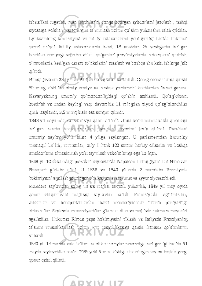 ishsizlikni tugatish, ruan ishchilarini qonga botirgan aybdorlami jazolash , tashqi siyosatga Polsha mustaqilligini ta`minlash uchun qo`shin yuborishni talab qildilar. Lyukscmburg komissiyasi va milliy uslaxonalarni yopilganligi haqida hukumat qarori chiqdi. Milliy ustaxonalarda band, 18 yoshdan 25 yoshgacha bo`lgan ishchilar armiyaga safarbar etildi. qoiganlari provinsiyalarda botqoqlarni quritish, o`rmonlarda kesilgan daraxt to`nkalarini tozalash va boshqa shu kabi ishlarga jalb qilindi. Bunga javoban 23 iyunda Parijda qo`zg`olon ko`tarildi. Qo`zg`olonchilarga qarshi 80 ming kishilik doimiy armiya va boshqa yordamchi kuchlardan iborat general Kavenyakning umumiy qo`mondonligidagi qo`shin tashlandi. Qo`zg`olonni bostirish va undan keyingi vaqt davomida 11 mingdan ziyod qo`zg`olonchilar qirib tasylandi, 3,5 ming kishi esa surgun qilindi. 1848 yil noyabrda konstitutsiya qabul qilindi. Unga ko`ra mamlakatda qirol ega bo`lgan barcha huquqlar bilan prezident lavozimi joriy qilindi. Prezident umumiy saylov yo`li bilan 4 yilga saylangan. U parlamentdan butunlay mustaqil bu`lib, ministrlar, oily I frank 100 santim harbiy ofiserlar va boshqa amaldorlarni almashtirish yoki tayinlash vakolatlariga ega bo`lgan. 1848 yil 10 dekabrdagi prezident saylovlarida Napoleon I ning jiyani Lui Napoleon Bonapart g`alaba qildi. U 1836 va 1840 yillarda 2 marotaba Fransiyada hokimiyatni egallashga uringan o`ta ketgan avantyurist va ayyor siyosatchi edi. Prezident saylovidan so`ng Ta`sis majlisi tarqatib yuborilib, 1849 yil may oyida qonun chiqaruvchi majlisga saylovlar bo`ldi. Franlsiyada legitimistlar, orleanlar va bonapartchilardan iborat monarxiyachilar &#34;Tartib partiyasi&#34;ga birlashdilar. Saylovda monarxiyachilar g`laba qildilar va majlisda hukmron mavqeini egalladilar. Hukumat Rimda papa hokimiyatini tiklash va Italiyada Fransiyaning ta`sirini mustahkamlash uchun Rim respublikasiga qarshi frantsuz qo`shinlarini yubordi. 1850 yil 15 martda xalq ta`limi kalolik ruhomylar nazoratiga berilganligi haqida 31 mayda saylovchilar sonini 29% yoki 3 mln. kishiga qisqartirgan saylov haqida yangi qonun qabul qilindi. 