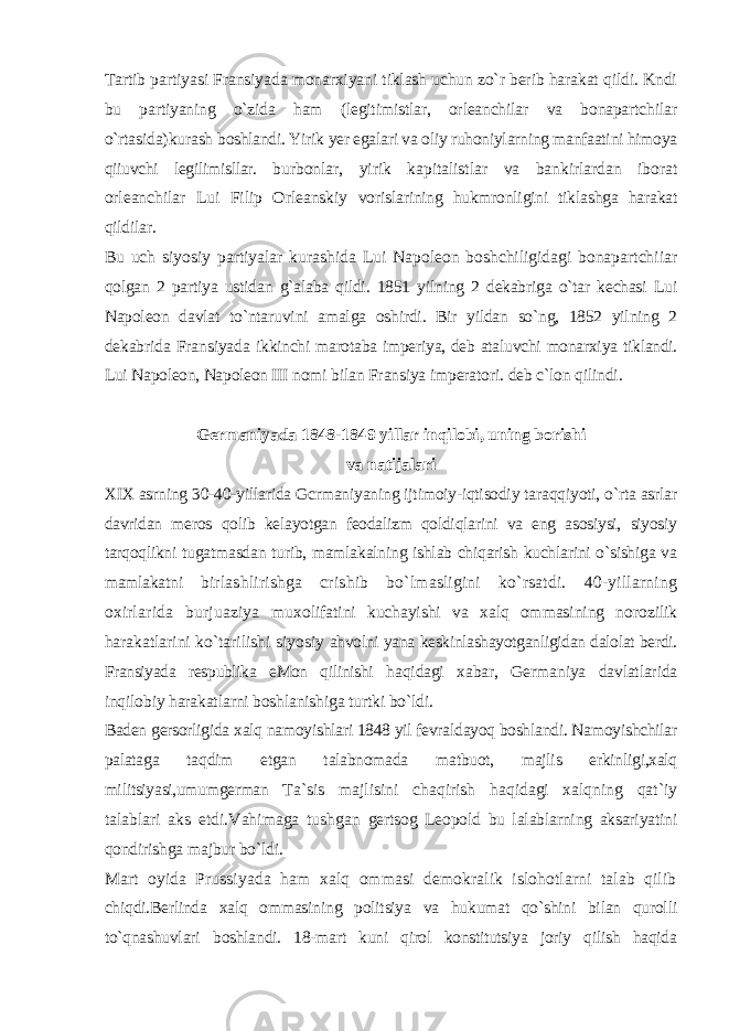 Tartib partiyasi Fransiyada monarxiyani tiklash uchun zo`r berib harakat qildi. Kndi bu partiyaning o`zida ham (legitimistlar, orleanchilar va bonapartchilar o`rtasida)kurash boshlandi. Yirik yer egalari va oliy ruhoniylarning manfaatini himoya qiiuvchi legilimisllar. burbonlar, yirik kapitalistlar va bankirlardan iborat orleanchilar Lui Filip Orleanskiy vorislarining hukmronligini tiklashga harakat qildilar. Bu uch siyosiy partiyalar kurashida Lui Napoleon boshchiligidagi bonapartchiiar qolgan 2 partiya ustidan g`alaba qildi. 1851 yilning 2 dekabriga o`tar kechasi Lui Napoleon davlat to`ntaruvini amalga oshirdi. Bir yildan so`ng, 1852 yilning 2 dekabrida Fransiyada ikkinchi marotaba imperiya, deb ataluvchi monarxiya tiklandi. Lui Napoleon, Napoleon III nomi bilan Fransiya imperatori. deb c`lon qilindi. Germaniyada 1848-1849 yillar inqilobi, uning borishi va natijalari XIX asrning 30-40-yillarida Gcrmaniyaning ijtimoiy-iqtisodiy taraqqiyoti, o`rta asrlar davridan meros qolib kelayotgan feodalizm qoldiqlarini va eng asosiysi, siyosiy tarqoqlikni tugatmasdan turib, mamlakalning ishlab chiqarish kuchlarini o`sishiga va mamlakatni birlashlirishga crishib bo`lmasligini ko`rsatdi. 40-yillarning oxirlarida burjuaziya muxolifatini kuchayishi va xalq ommasining norozilik harakatlarini ko`tarilishi siyosiy ahvolni yana keskinlashayotganligidan dalolat berdi. Fransiyada respublika eMon qilinishi haqidagi xabar, Germaniya davlatlarida inqilobiy harakatlarni boshlanishiga turtki bo`ldi. Baden gersorligida xalq namoyishlari 1848 yil fevraldayoq boshlandi. Namoyishchilar palataga taqdim etgan talabnomada matbuot, majlis erkinligi,xalq militsiyasi,umumgerman Ta`sis majlisini chaqirish haqidagi xalqning qat`iy talablari aks etdi.Vahimaga tushgan gertsog Leopold bu lalablarning aksariyatini qondirishga majbur bo`ldi. Mart oyida Prussiyada ham xalq ommasi demokralik islohotlarni talab qilib chiqdi.Berlinda xalq ommasining politsiya va hukumat qo`shini bilan qurolli to`qnashuvlari boshlandi. 18-mart kuni qirol konstitutsiya joriy qilish haqida 