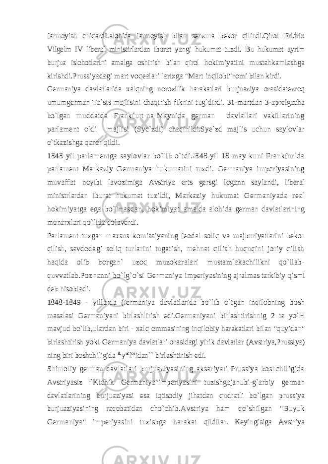 farmoyish chiqardLalohida farmoyish bilan senzura bekor qilindi.Qirol Fridrix Vilgelm IV liberal ministirlardan iborat yangi hukumat tuzdi. Bu hukumat ayrim burjua islohotlarini amalga oshirish bilan qirol hokimiyatini mustahkamlashga kirishdi.Prussiyadagi mart voqealari larixga &#34;Mart inqilobi&#34;nomi bilan kirdi. Germaniya davlatlarida xalqning norozilik harakatlari burjuaziya orasidatezroq umumgerman Ta`sis majlisini chaqirish fikrini tug`dirdi. 31-martdan 3-aprelgacha bo`lgan muddatda Frankfurt-na-Maynida german davlallari vakillarining parlament oldi majlisi (Syc`zdi) chaqirildi.Sye`zd majlis uchun saylovlar o`tkazishga qaror qildi. 1848-yil parlamentga saylovlar bo`lib o`tdi.!848-yil 18-may kuni Frankfurlda parlament Markaziy Germaniya hukumatini tuzdi. Germaniya impcriyasining muvaffat noyibi lavozimiga Avstriya erts gersgi logann saylandi, liberal ministrlardan iburat hukumat tuzildi, Markaziy hukumat Germaniyada real hokimiyatga ega bo`lmasdan, hokimiyat amalda alohida german davlatlarining monarxlari qo`lida qolaverdi. Parlament tuzgan maxsus komissiyaning feodal soliq va majburiyatlarini bekor qilish, savdodagi soliq turlarini tugatish, mehnat qilish huquqini joriy qilish haqida olib borgan` uzoq muzokaralari mustamlakachilikni qo`llab- quvvatlab.Poznanni bo`lg`o`si Germaniya imperiyasining ajralmas tarkibiy qismi deb hisobladi. 1848-1849 - yillarda (iermaniya davlatlarida bo`lib o`tgan inqilobning bosh masalasi Germaniyani birlashlirish edi.Germaniyani birlashtirishnig 2 ta yo`H mavjud bo`lib,ulardan biri - xalq ommasining inqilobiy harakatlari bilan &#34;quyidan&#34; birlashtirish yoki Germaniya davlatlari orasidagi yirik davlatlar (Avstriya,Prussiya) ning biri boshchiligida iL y uc l or idan`` birlashtirish edi. Shimoliy german davlatlari burjuaziyasining aksariyati Prussiya boshchiligida Avstriyasiz ; `Kichik Germaniya&#34;imperiyasini tuzishgajanubi-g`arbiy german davlatlarining burjuaziyasi esa iqtisodiy jihatdan qudratli bo`lgan prussiya burjuaziyasining raqobatidan cho`chib.Avstriya ham qo`shilgan &#34;Buyuk Germaniya&#34; imperiyasini tuzisbga harakat qildilar. Keyingisiga Avstriya 