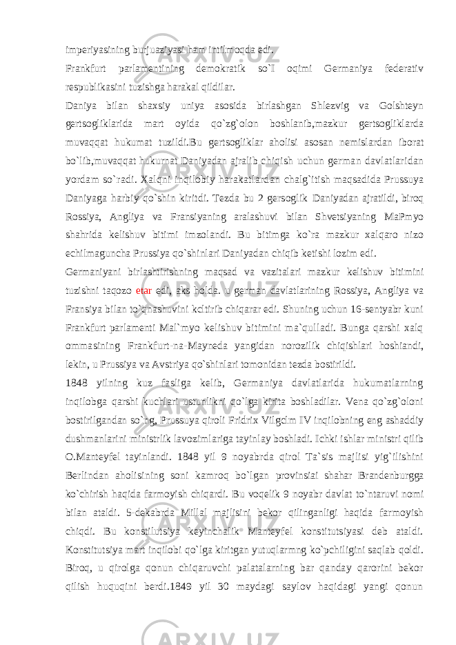 imperiyasining burjuaziyasi ham intilmoqda edi. Frankfurt parlamentining demokratik so`I oqimi Germaniya federativ respublikasini tuzishga harakal qildilar. Daniya bilan shaxsiy uniya asosida birlashgan Shlezvig va Golshteyn gertsogliklarida mart oyida qo`zg`olon boshlanib,mazkur gertsogliklarda muvaqqat hukumat tuzildi.Bu gertsogliklar aholisi asosan nemislardan iborat bo`lib,muvaqqat hukurnat Daniyadan ajralib chiqish uchun german davlatlaridan yordam so`radi. Xalqni inqilobiy harakatlardan chalg`itish maqsadida Prussuya Daniyaga harbiy qo`shin kiritdi. Tezda bu 2 gersoglik Daniyadan ajratildi, biroq Rossiya, Angliya va Fransiyaning aralashuvi bilan Shvetsiyaning MaPmyo shahrida kelishuv bitimi imzolandi. Bu bitimga ko`ra mazkur xalqaro nizo echilmaguncha Prussiya qo`shinlari Daniyadan chiqib ketishi lozim edi. Germaniyani birlashtirishning maqsad va vazitalari mazkur kelishuv bitimini tuzishni taqozo etar edi, aks holda. u german davlatlarining Rossiya, Angliya va Fransiya bilan to`qnashuvini kcltirib chiqarar edi. Shuning uchun 16-sentyabr kuni Frankfurt parlamenti Mal`myo kelishuv bitimini ma`qulladi. Bunga qarshi xalq ommasining Frankfurt-na- Mayneda yangidan norozilik chiqishlari hoshiandi, lekin, u Prussiya va Avstriya qo`shinlari tomonidan tezda bostirildi. 1848 yilning kuz fasliga kelib, Germaniya davlatlarida hukumatlarning inqilobga qarshi kuchlari ustunlikni qo`lga kirita boshladilar. Vena qo`zg`oloni bostirilgandan so`ng, Prussuya qiroli Fridrix Vilgclm IV inqilobning eng ashaddiy dushmanlarini ministrlik lavozimlariga tayinlay boshladi. Ichki ishlar ministri qilib O.Manteyfel tayinlandi. 1848 yil 9 noyabrda qirol Ta`sis majlisi yig`ilishini Berlindan aholisining soni kamroq bo`lgan provinsiai shahar Brandenburgga ko`chirish haqida farmoyish chiqardi. Bu voqelik 9 noyabr davlat to`ntaruvi nomi bilan ataldi. 5-dekabrda Millal majlisini bekor qilinganligi haqida farmoyish chiqdi. Bu konstilutsiya keyinchalik Manteyfel konstitutsiyasi deb ataldi. Konstitutsiya mart inqilobi qo`lga kiritgan yutuqlarmng ko`pchiligini saqlab qoldi. Biroq, u qirolga qonun chiqaruvchi palatalarning bar qanday qarorini bekor qilish huquqini berdi.1849 yil 30 maydagi saylov haqidagi yangi qonun 