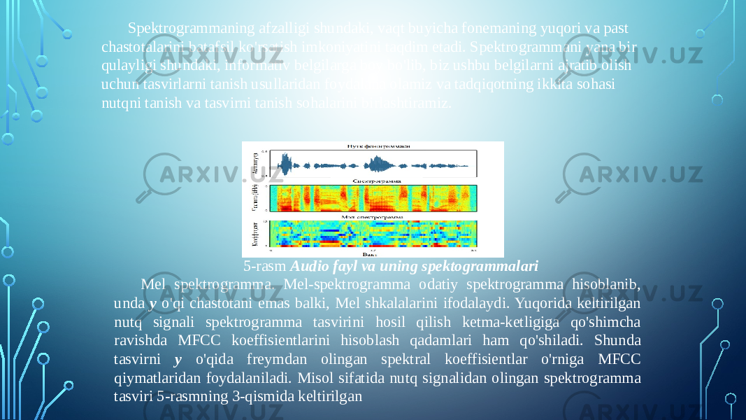 Spektrogrammaning afzalligi shundaki, vaqt buyicha fonemaning yuqori va past chastotalarini batafsil ko&#39;rsatish imkoniyatini taqdim etadi. Spektrogrammani yana bir qulayligi shundaki, informativ belgilarga boy bo&#39;lib, biz ushbu belgilarni ajratib olish uchun tasvirlarni tanish usullaridan foydalana olamiz va tadqiqotning ikkita sohasi nutqni tanish va tasvirni tanish sohalarini birlashtiramiz. 5-rasm Audio fayl va uning spektogrammalari Mel spektrogramma. Mel-spektrogramma odatiy spektrogramma hisoblanib, unda y o&#39;qi chastotani emas balki, Mel shkalalarini ifodalaydi. Yuqorida keltirilgan nutq signali spektrogramma tasvirini hosil qilish ketma-ketligiga qo&#39;shimcha ravishda MFCC koeffisientlarini hisoblash qadamlari ham qo&#39;shiladi. Shunda tasvirni y o&#39;qida freymdan olingan spektral koeffisientlar o&#39;rniga MFCC qiymatlaridan foydalaniladi. Misol sifatida nutq signalidan olingan spektrogramma tasviri 5-rasmning 3-qismida keltirilgan 