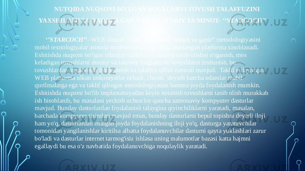 NUTQIDA NUQSONI BO&#39;LGAN BOLALARNI TOVUSH TALAFFUZINI YAXSHILASHGA QARATILGAN WEB DASTURIY TA&#39;MINOT- ‘’STARCOCH’’   ‘’ STARCOCH’’ - WEB dasturI “Eshit, eshitganni tushun va gapir” metodologiyasini mobil texnologiyalar asosida modernizatsiya qilishga asoslangan platforma xisoblanadi. Eshitishda nuqsoni bo&#39;lgan odamlar uchun tovushlarini tanib olishni o&#39;rganish, mos keladigan tovushlarni doimiy va takroriy tinglash, bu tovushlarni tushunish, bu tovushlardan amaliyotda foydalanish va talaffuz qilish zarurati mavjud. Taklif etilayotgan WEB platforma ulkan imkoniyatlar ochadi, chunki deyarli barcha odamlar mobil qurilmalarga ega va taklif qilingan metodologiyadan hamma joyda foydalanish mumkin. Eshitishda nuqsoni bo&#39;lib implantatsiyadan keyin notanish tovushlarni tanib olish murakkab ish hisoblanib, bu masalani yechish uchun bir qancha zamonaviy kompyuter dasturlar mavjud. Bunday dasturlardan foydalanish talaygina qiyinchiliklarni yaratadi, masalan, barchada kompyuter tizimlari mavjud emas, bunday dasturlarni bepul topishni deyarli iloji ham yo&#39;q, dasturlardan istalgan joyda foydalanishning iloji yo&#39;q, dasturga yaratuvchilar tomonidan yangilanishlar kiritilsa albatta foydalanuvchilar dasturni qayta yuklashlari zarur bo&#39;ladi va dasturlar internet tarmog&#39;isiz ishlasa uning malumotlar bazasi katta hajmni egallaydi bu esa o&#39;z navbatida foydalanuvchiga noqulaylik yaratadi. 